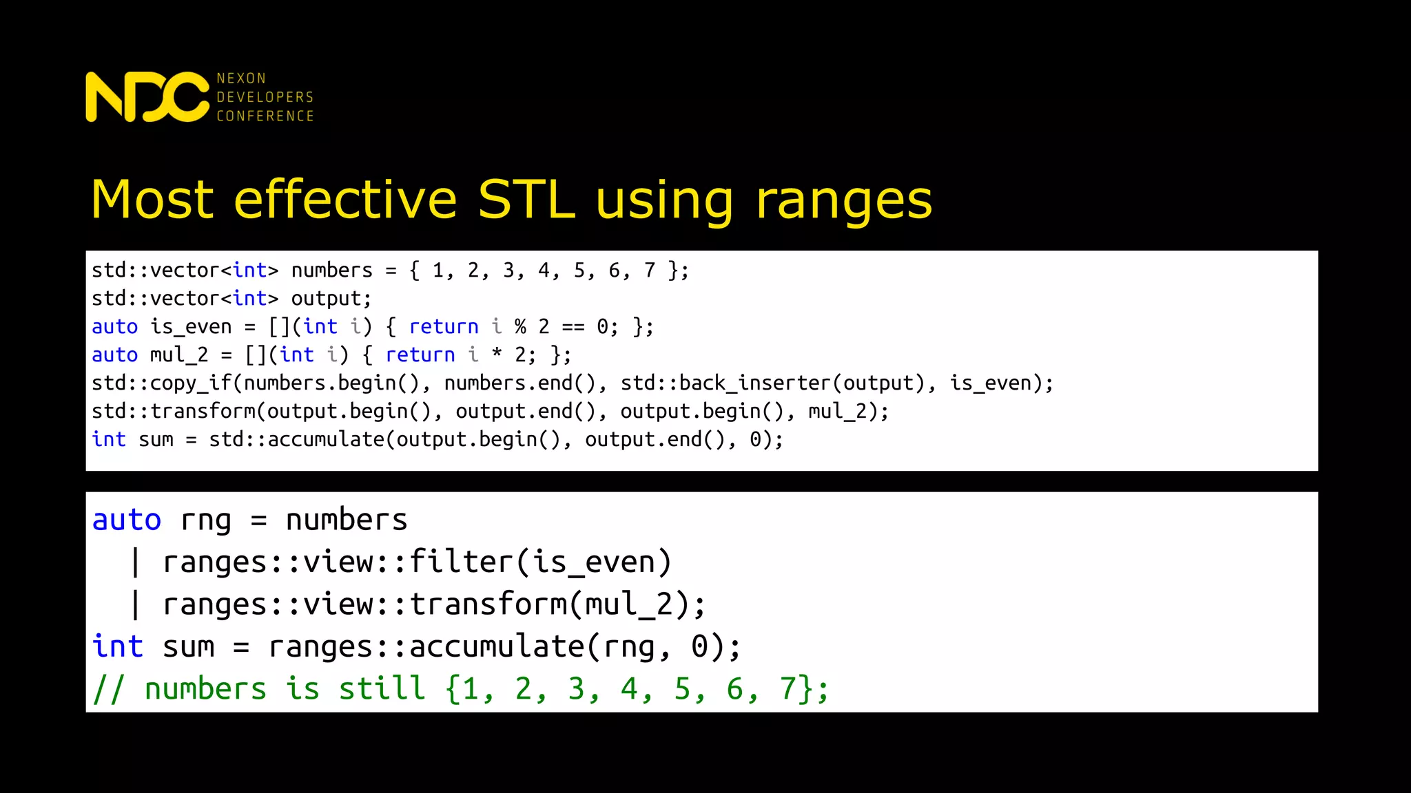 Most effective STL using ranges
std::vector<int> numbers = { 1, 2, 3, 4, 5, 6, 7 };
std::vector<int> output;
auto is_even = [](int i) { return i % 2 == 0; };
auto mul_2 = [](int i) { return i * 2; };
std::copy_if(numbers.begin(), numbers.end(), std::back_inserter(output), is_even);
std::transform(output.begin(), output.end(), output.begin(), mul_2);
int sum = std::accumulate(output.begin(), output.end(), 0);
auto rng = numbers
| ranges::view::filter(is_even)
| ranges::view::transform(mul_2);
int sum = ranges::accumulate(rng, 0);
// numbers is still {1, 2, 3, 4, 5, 6, 7};
 
