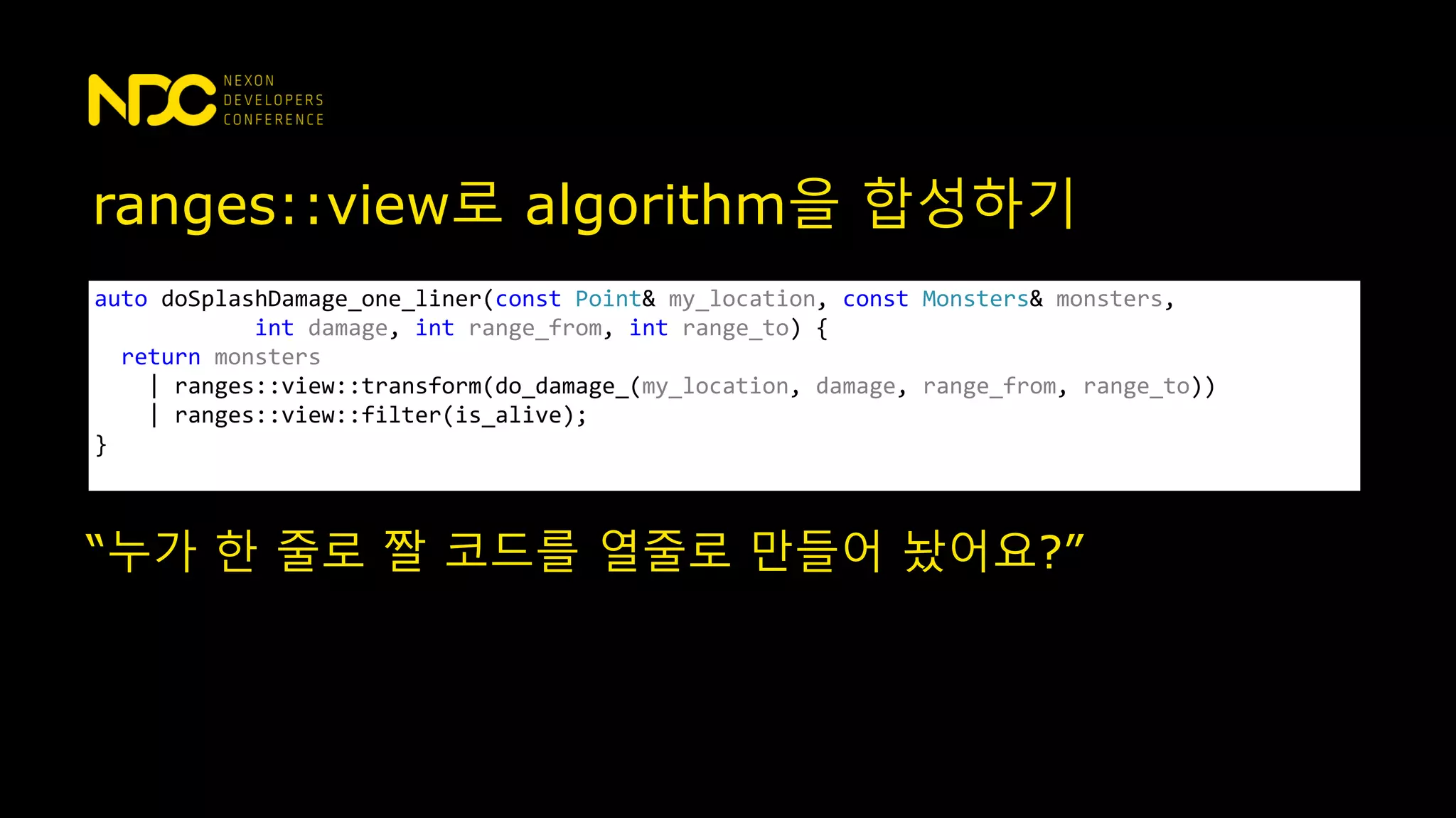 ranges::view로 algorithm을 합성하기
auto doSplashDamage_one_liner(const Point& my_location, const Monsters& monsters,
int damage, int range_from, int range_to) {
return monsters
| ranges::view::transform(do_damage_(my_location, damage, range_from, range_to))
| ranges::view::filter(is_alive);
}
“누가 한 줄로 짤 코드를 열줄로 만들어 놨어요?”
 