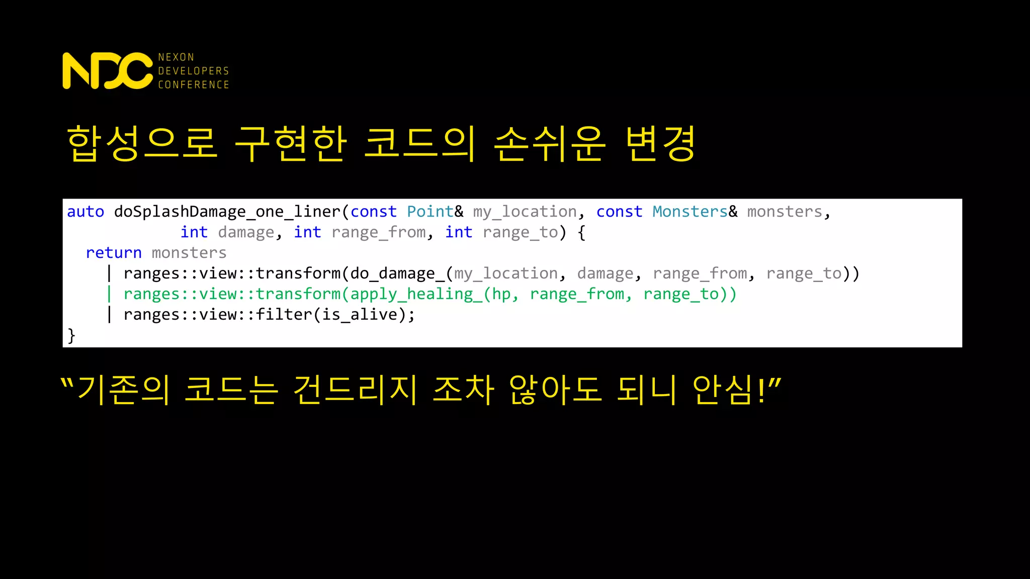 합성으로 구현한 코드의 손쉬운 변경
auto doSplashDamage_one_liner(const Point& my_location, const Monsters& monsters,
int damage, int range_from, int range_to) {
return monsters
| ranges::view::transform(do_damage_(my_location, damage, range_from, range_to))
| ranges::view::transform(apply_healing_(hp, range_from, range_to))
| ranges::view::filter(is_alive);
}
“기존의 코드는 건드리지 조차 않아도 되니 안심!”
 