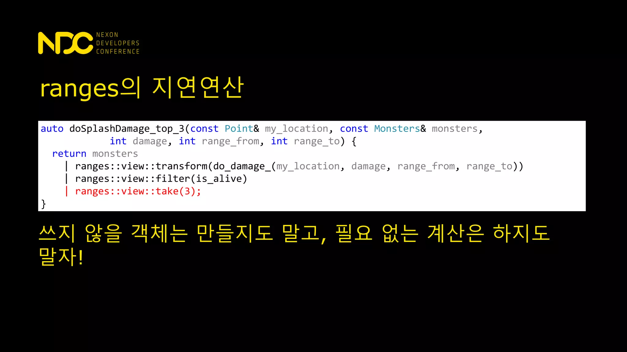 ranges의 지연연산
auto doSplashDamage_top_3(const Point& my_location, const Monsters& monsters,
int damage, int range_from, int range_to) {
return monsters
| ranges::view::transform(do_damage_(my_location, damage, range_from, range_to))
| ranges::view::filter(is_alive)
| ranges::view::take(3);
}
쓰지 않을 객체는 만들지도 말고, 필요 없는 계산은 하지도
말자!
 