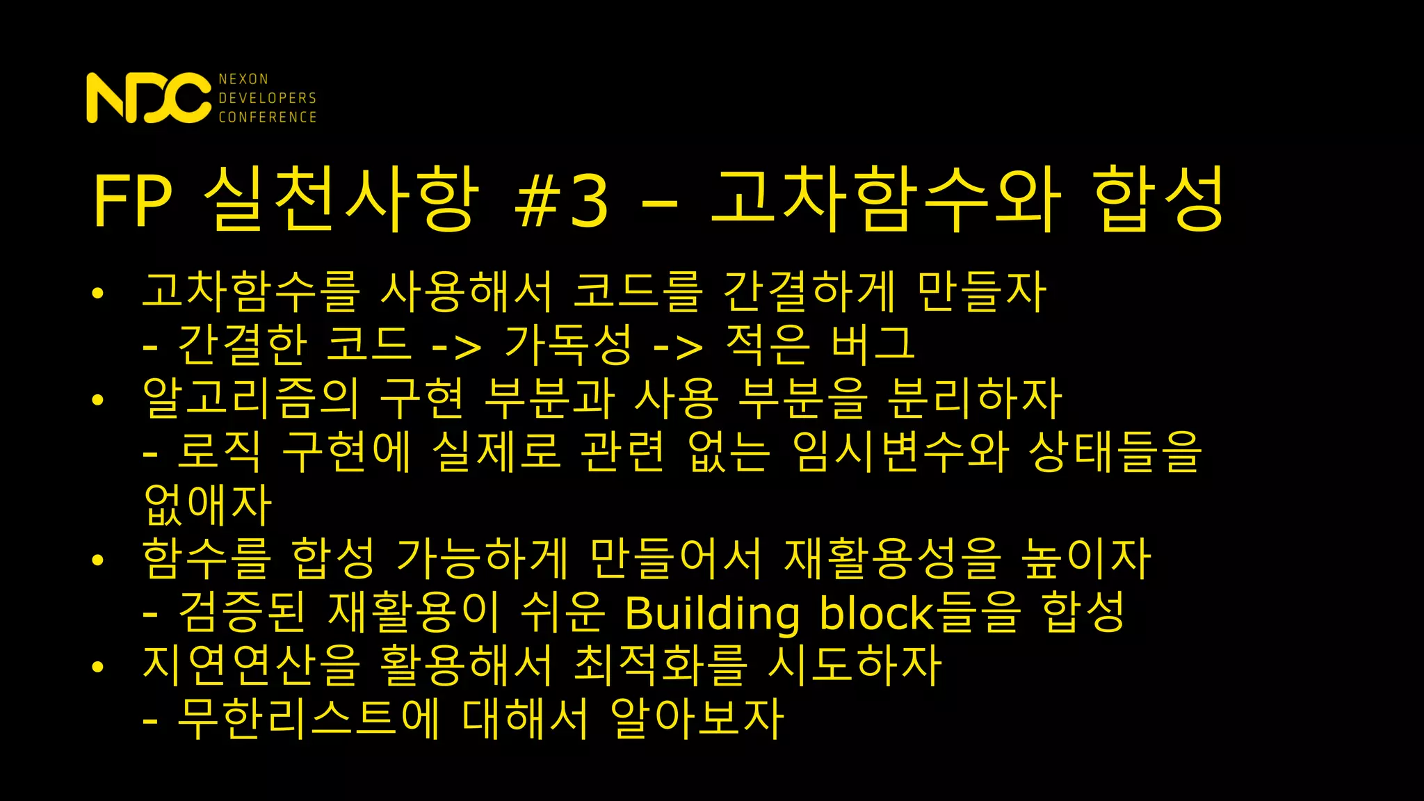 • 고차함수를 사용해서 코드를 간결하게 만들자
- 간결한 코드 -> 가독성 -> 적은 버그
• 알고리즘의 구현 부분과 사용 부분을 분리하자
- 로직 구현에 실제로 관련 없는 임시변수와 상태들을
없애자
• 함수를 합성 가능하게 만들어서 재활용성을 높이자
- 검증된 재활용이 쉬운 Building block들을 합성
• 지연연산을 활용해서 최적화를 시도하자
- 무한리스트에 대해서 알아보자
FP 실천사항 #3 – 고차함수와 합성
 