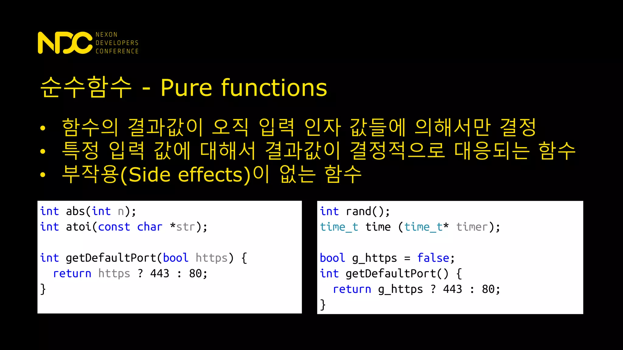 순수함수 - Pure functions
• 함수의 결과값이 오직 입력 인자 값들에 의해서만 결정
• 특정 입력 값에 대해서 결과값이 결정적으로 대응되는 함수
• 부작용(Side effects)이 없는 함수
int abs(int n);
int atoi(const char *str);
int getDefaultPort(bool https) {
return https ? 443 : 80;
}
int rand();
time_t time (time_t* timer);
bool g_https = false;
int getDefaultPort() {
return g_https ? 443 : 80;
}
 
