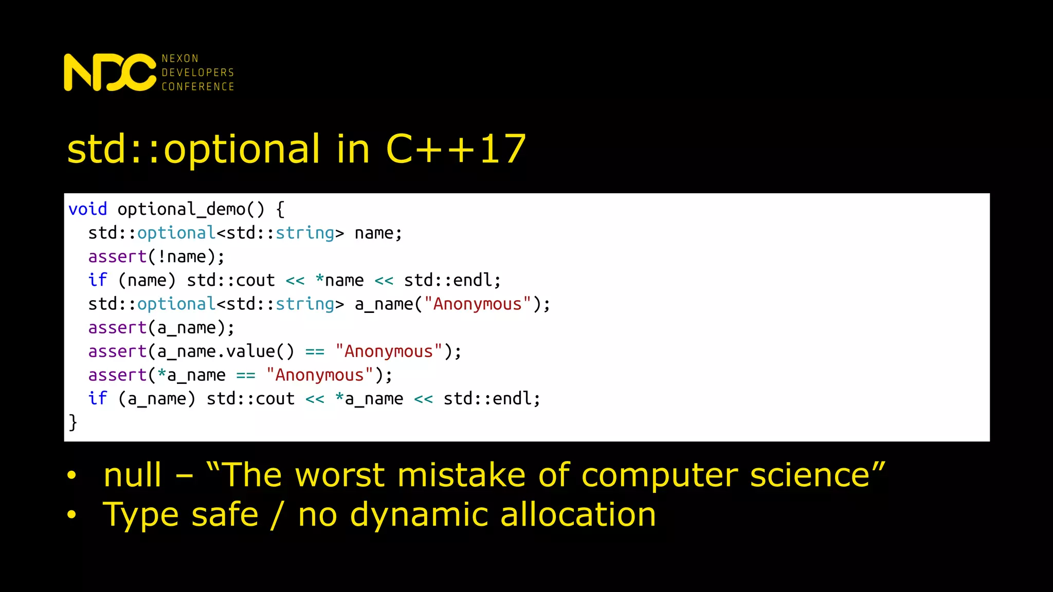 std::optional in C++17
void optional_demo() {
std::optional<std::string> name;
assert(!name);
if (name) std::cout << *name << std::endl;
std::optional<std::string> a_name("Anonymous");
assert(a_name);
assert(a_name.value() == "Anonymous");
assert(*a_name == "Anonymous");
if (a_name) std::cout << *a_name << std::endl;
}
• null – “The worst mistake of computer science”
• Type safe / no dynamic allocation
 
