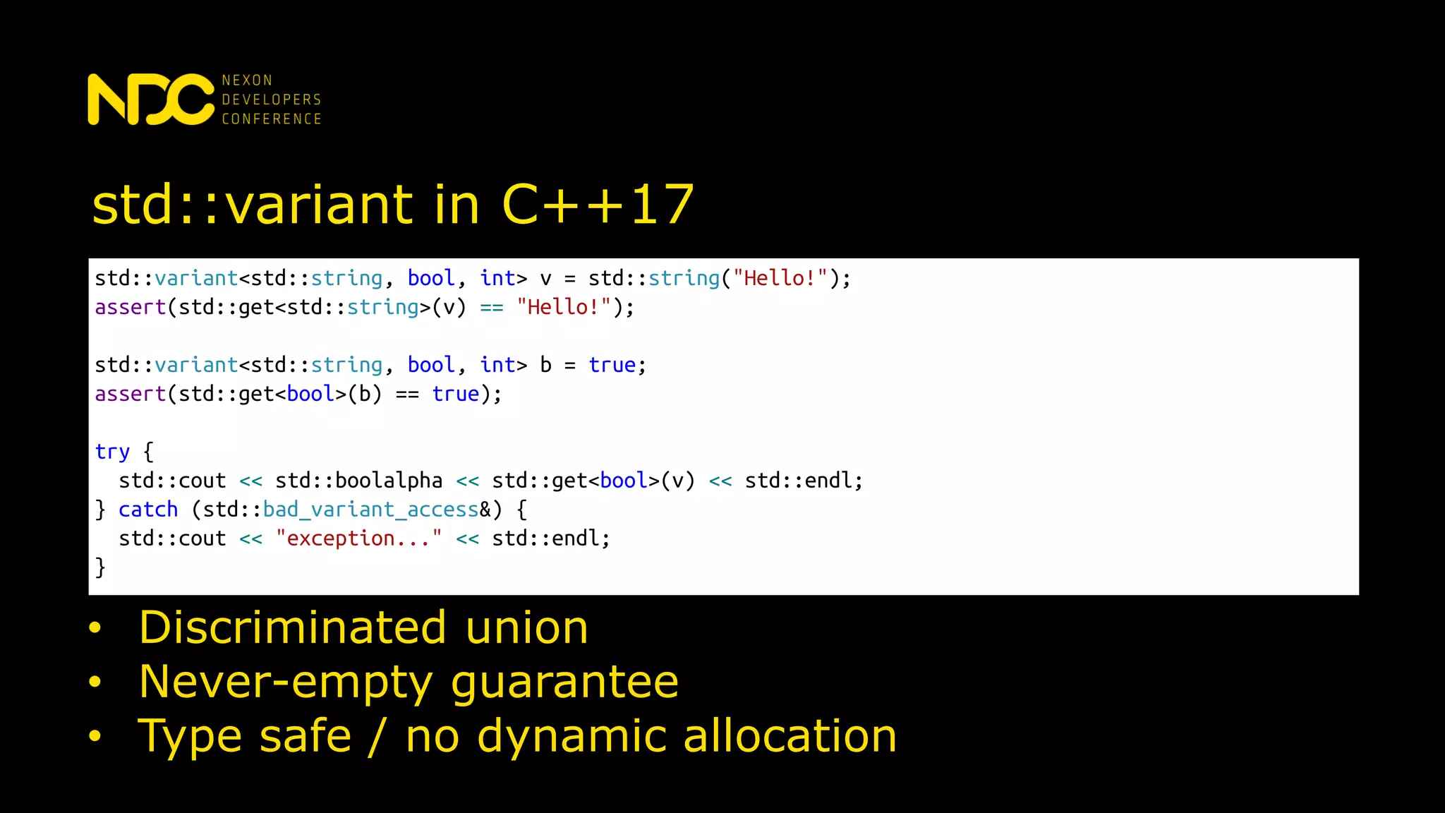 std::variant in C++17
std::variant<std::string, bool, int> v = std::string("Hello!");
assert(std::get<std::string>(v) == "Hello!");
std::variant<std::string, bool, int> b = true;
assert(std::get<bool>(b) == true);
try {
std::cout << std::boolalpha << std::get<bool>(v) << std::endl;
} catch (std::bad_variant_access&) {
std::cout << "exception..." << std::endl;
}
• Discriminated union
• Never-empty guarantee
• Type safe / no dynamic allocation
 