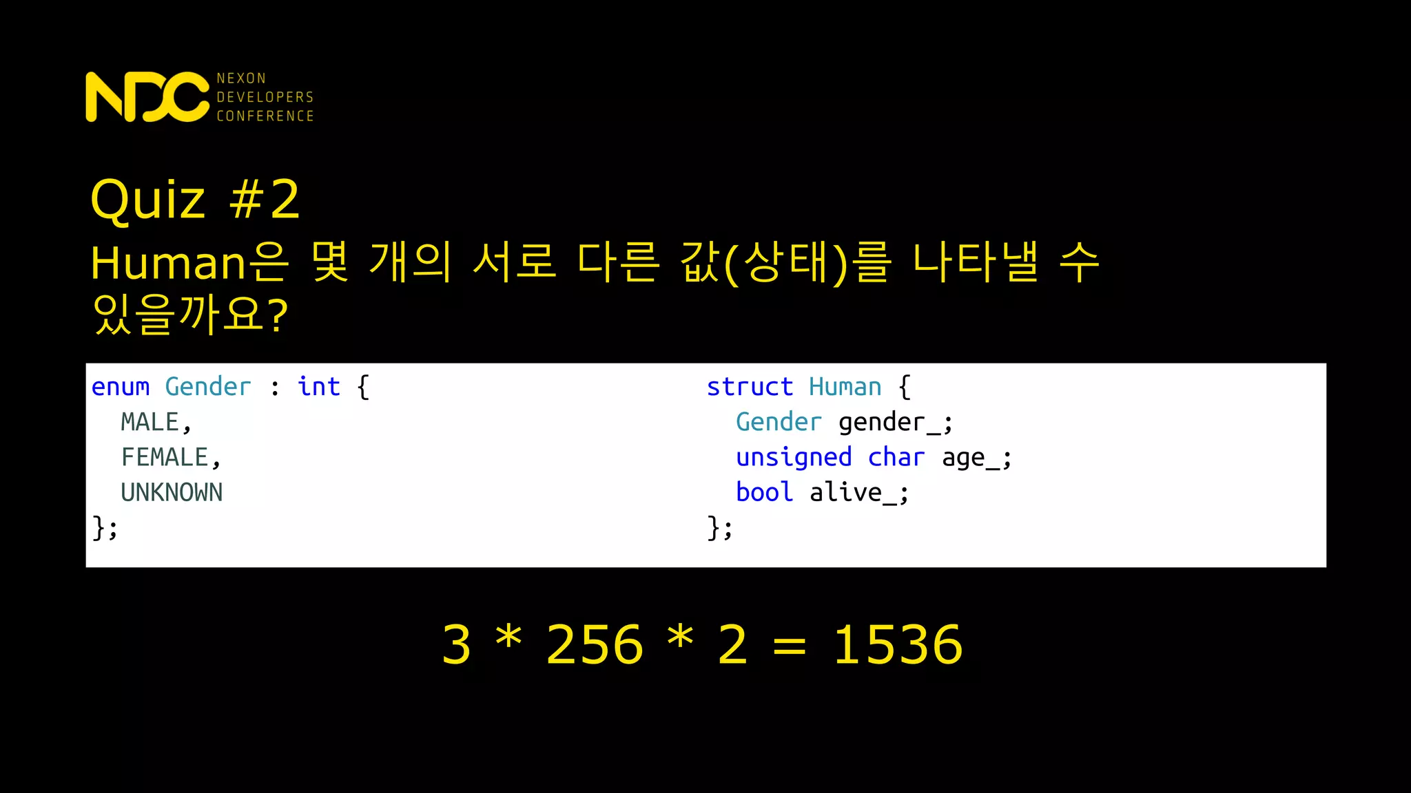 Quiz #2
enum Gender : int {
MALE,
FEMALE,
UNKNOWN
};
struct Human {
Gender gender_;
unsigned char age_;
bool alive_;
};
Human은 몇 개의 서로 다른 값(상태)를 나타낼 수
있을까요?
3 * 256 * 2 = 1536
 