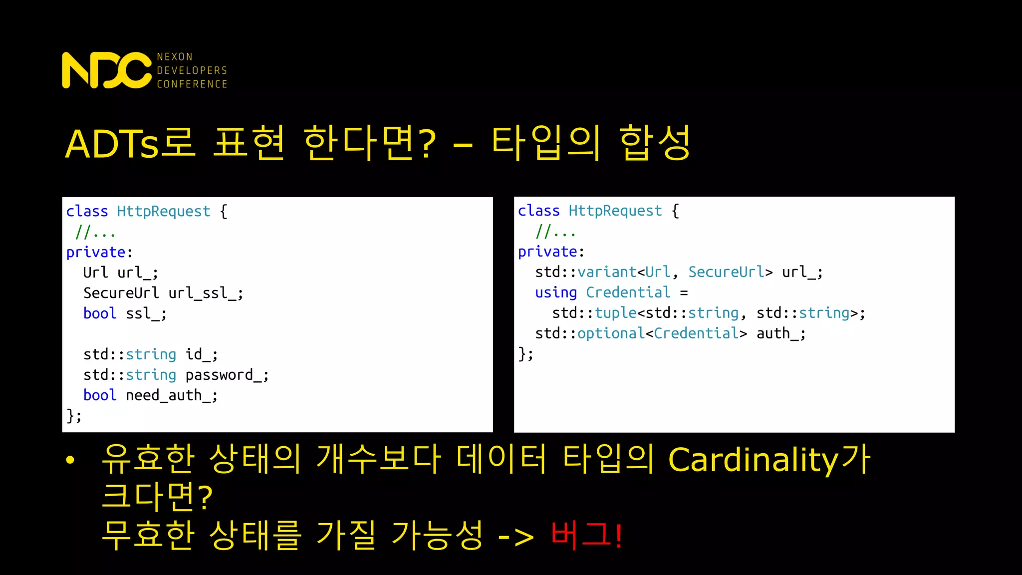 ADTs로 표현 한다면? – 타입의 합성
class HttpRequest {
//...
private:
Url url_;
SecureUrl url_ssl_;
bool ssl_;
std::string id_;
std::string password_;
bool need_auth_;
};
class HttpRequest {
//...
private:
std::variant<Url, SecureUrl> url_;
using Credential =
std::tuple<std::string, std::string>;
std::optional<Credential> auth_;
};
• 유효한 상태의 개수보다 데이터 타입의 Cardinality가
크다면?
무효한 상태를 가질 가능성 -> 버그!
 