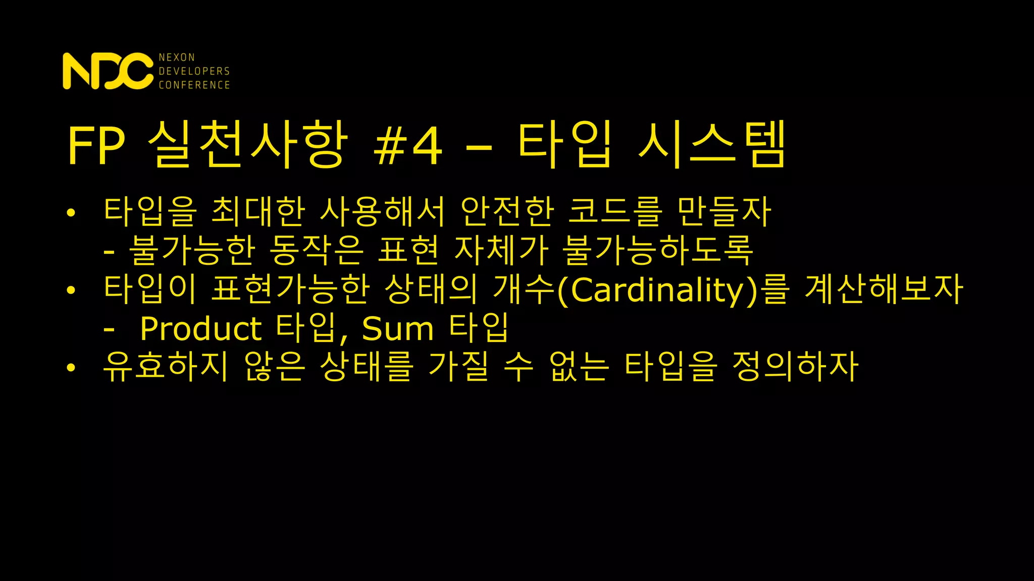 • 타입을 최대한 사용해서 안전한 코드를 만들자
- 불가능한 동작은 표현 자체가 불가능하도록
• 타입이 표현가능한 상태의 개수(Cardinality)를 계산해보자
- Product 타입, Sum 타입
• 유효하지 않은 상태를 가질 수 없는 타입을 정의하자
FP 실천사항 #4 – 타입 시스템
 