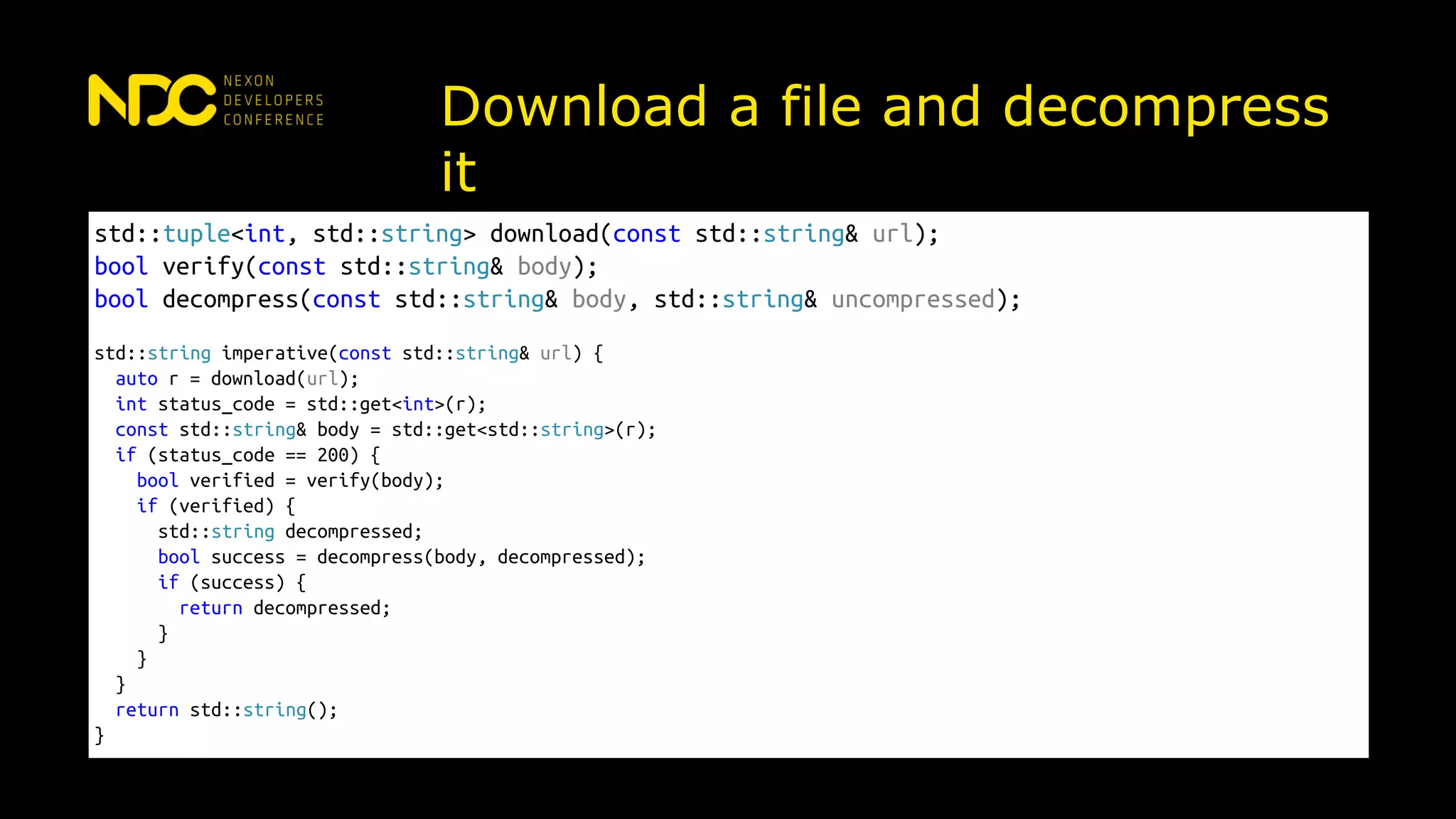 Download a file and decompress
it
std::tuple<int, std::string> download(const std::string& url);
bool verify(const std::string& body);
bool decompress(const std::string& body, std::string& uncompressed);
std::string imperative(const std::string& url) {
auto r = download(url);
int status_code = std::get<int>(r);
const std::string& body = std::get<std::string>(r);
if (status_code == 200) {
bool verified = verify(body);
if (verified) {
std::string decompressed;
bool success = decompress(body, decompressed);
if (success) {
return decompressed;
}
}
}
return std::string();
}
 