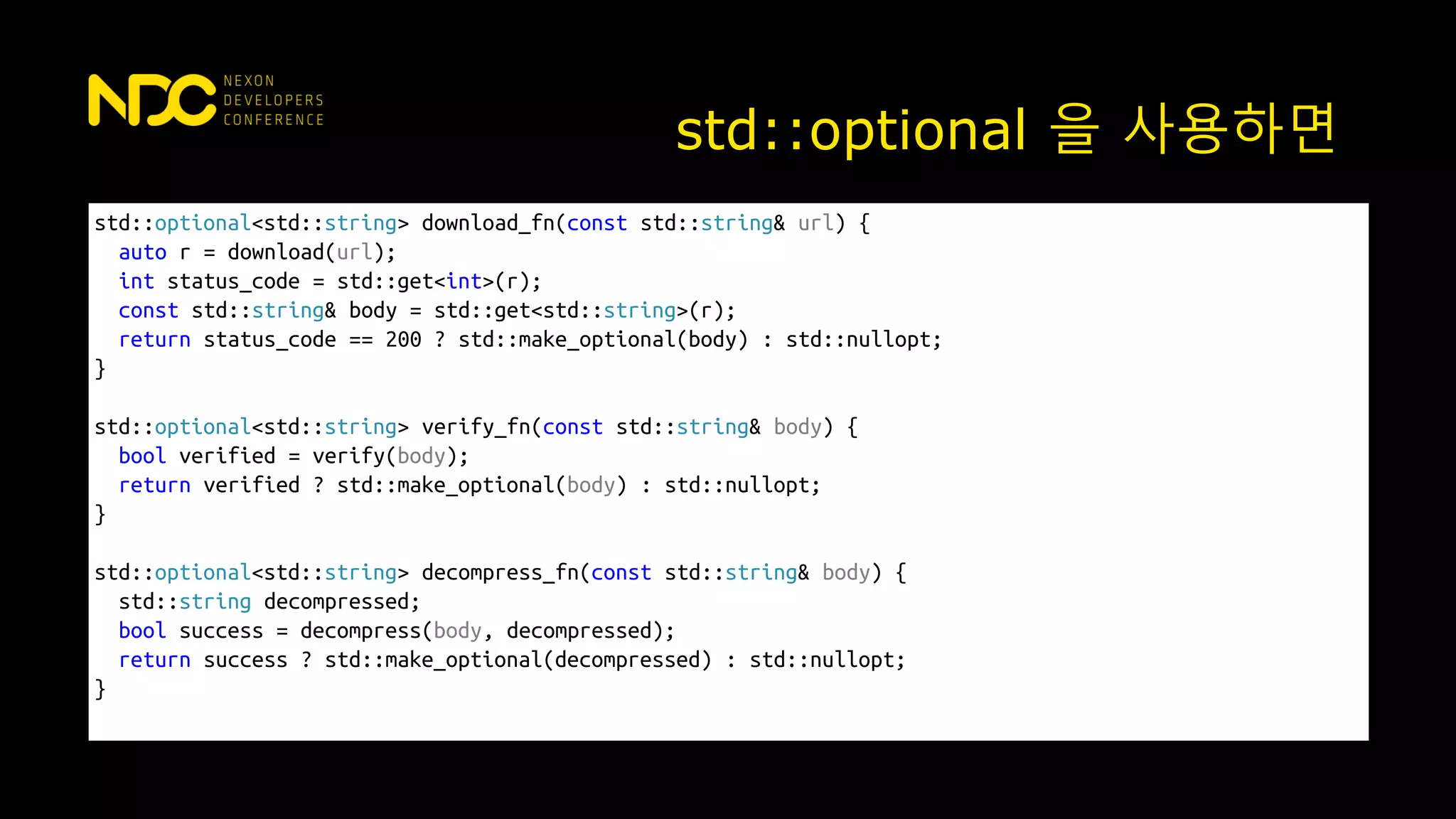 std::optional 을 사용하면
std::optional<std::string> download_fn(const std::string& url) {
auto r = download(url);
int status_code = std::get<int>(r);
const std::string& body = std::get<std::string>(r);
return status_code == 200 ? std::make_optional(body) : std::nullopt;
}
std::optional<std::string> verify_fn(const std::string& body) {
bool verified = verify(body);
return verified ? std::make_optional(body) : std::nullopt;
}
std::optional<std::string> decompress_fn(const std::string& body) {
std::string decompressed;
bool success = decompress(body, decompressed);
return success ? std::make_optional(decompressed) : std::nullopt;
}
 