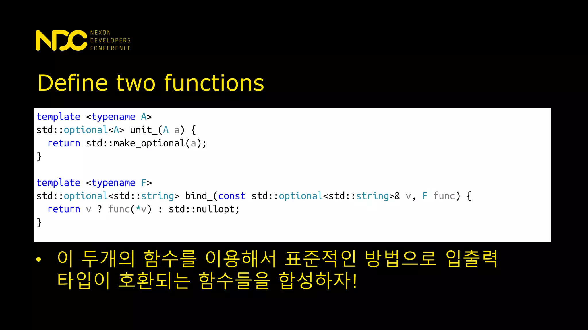 template <typename A>
std::optional<A> unit_(A a) {
return std::make_optional(a);
}
template <typename F>
std::optional<std::string> bind_(const std::optional<std::string>& v, F func) {
return v ? func(*v) : std::nullopt;
}
Define two functions
• 이 두개의 함수를 이용해서 표준적인 방법으로 입출력
타입이 호환되는 함수들을 합성하자!
 