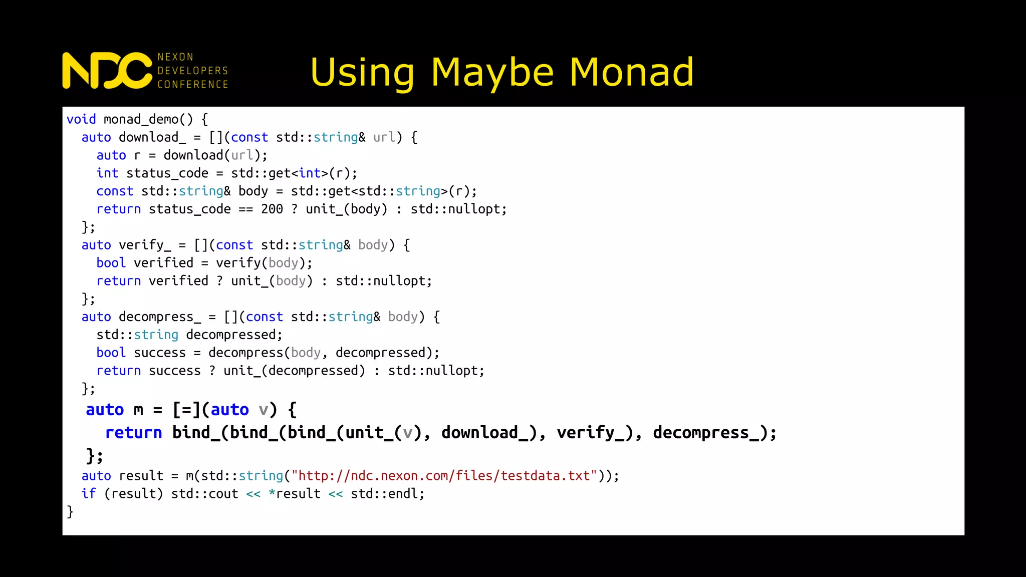 Using Maybe Monad
void monad_demo() {
auto download_ = [](const std::string& url) {
auto r = download(url);
int status_code = std::get<int>(r);
const std::string& body = std::get<std::string>(r);
return status_code == 200 ? unit_(body) : std::nullopt;
};
auto verify_ = [](const std::string& body) {
bool verified = verify(body);
return verified ? unit_(body) : std::nullopt;
};
auto decompress_ = [](const std::string& body) {
std::string decompressed;
bool success = decompress(body, decompressed);
return success ? unit_(decompressed) : std::nullopt;
};
auto m = [=](auto v) {
return bind_(bind_(bind_(unit_(v), download_), verify_), decompress_);
};
auto result = m(std::string("http://ndc.nexon.com/files/testdata.txt"));
if (result) std::cout << *result << std::endl;
}
 