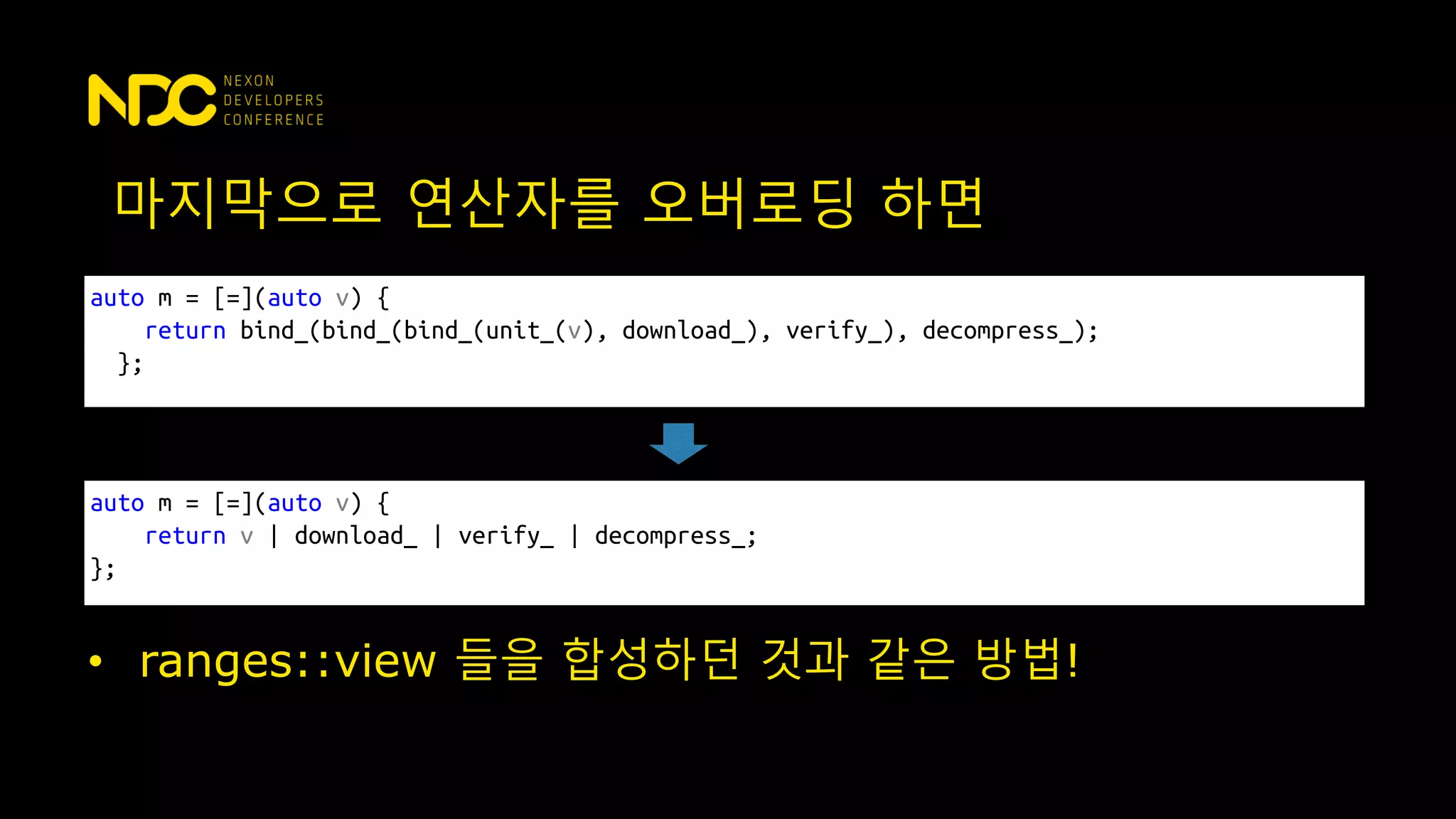 auto m = [=](auto v) {
return bind_(bind_(bind_(unit_(v), download_), verify_), decompress_);
};
마지막으로 연산자를 오버로딩 하면
• ranges::view 들을 합성하던 것과 같은 방법!
auto m = [=](auto v) {
return v | download_ | verify_ | decompress_;
};
 