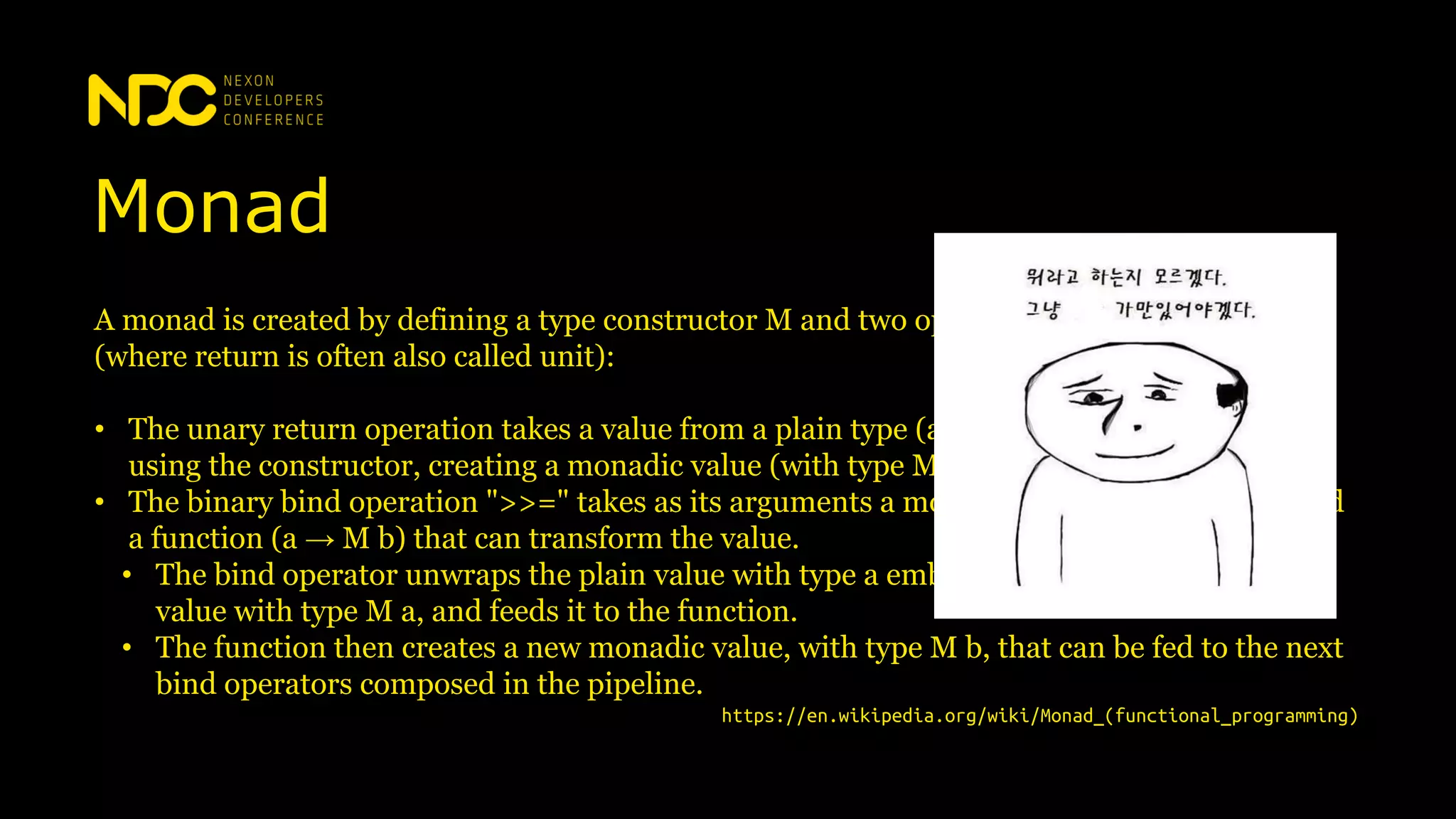 Monad
A monad is created by defining a type constructor M and two operations, bind and return
(where return is often also called unit):
• The unary return operation takes a value from a plain type (a) and puts it into a container
using the constructor, creating a monadic value (with type M a).
• The binary bind operation ">>=" takes as its arguments a monadic value with type M a and
a function (a → M b) that can transform the value.
• The bind operator unwraps the plain value with type a embedded in its input monadic
value with type M a, and feeds it to the function.
• The function then creates a new monadic value, with type M b, that can be fed to the next
bind operators composed in the pipeline.
https://en.wikipedia.org/wiki/Monad_(functional_programming)
 