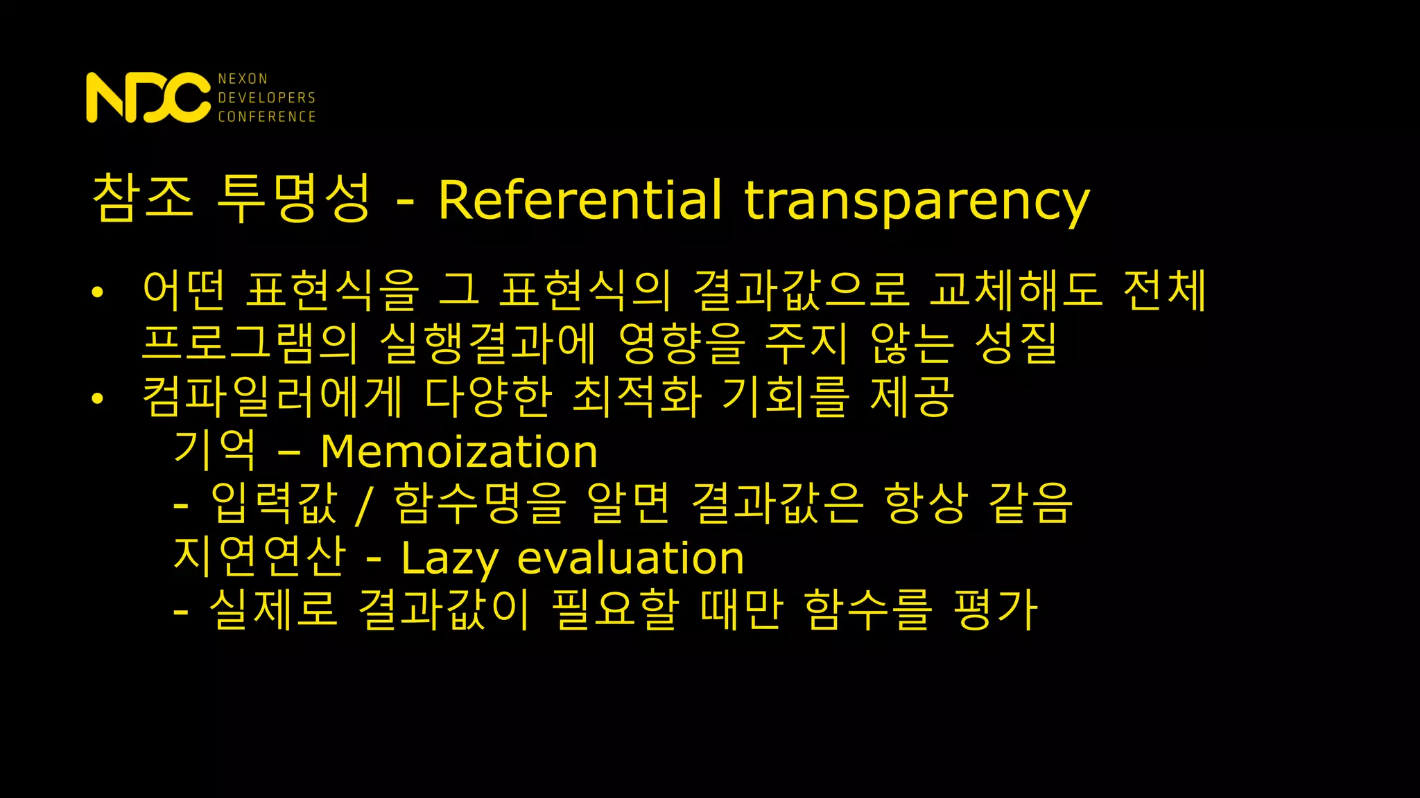 참조 투명성 - Referential transparency
• 어떤 표현식을 그 표현식의 결과값으로 교체해도 전체
프로그램의 실행결과에 영향을 주지 않는 성질
• 컴파일러에게 다양한 최적화 기회를 제공
기억 – Memoization
- 입력값 / 함수명을 알면 결과값은 항상 같음
지연연산 - Lazy evaluation
- 실제로 결과값이 필요할 때만 함수를 평가
 