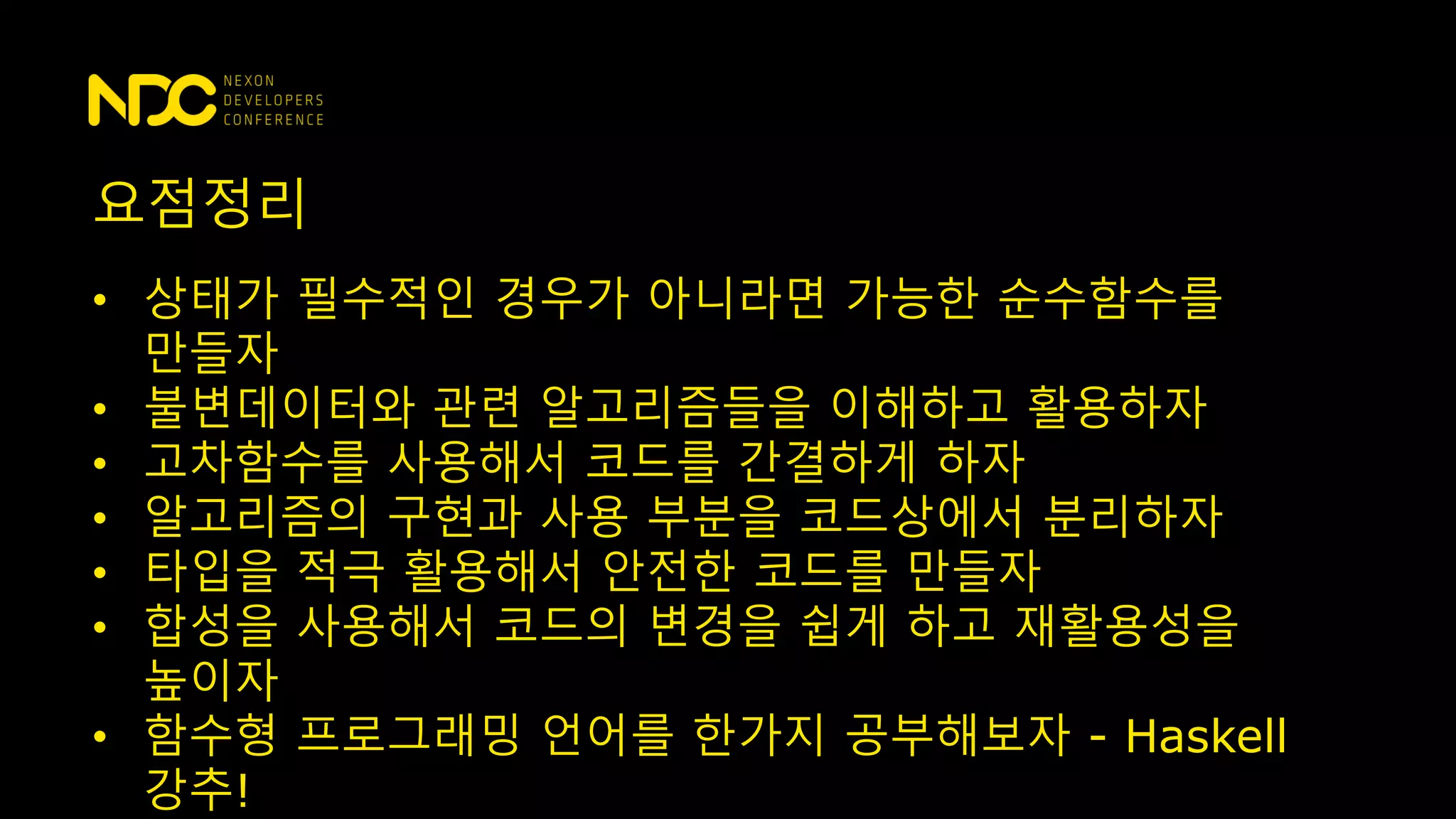 요점정리
• 상태가 필수적인 경우가 아니라면 가능한 순수함수를
만들자
• 불변데이터와 관련 알고리즘들을 이해하고 활용하자
• 고차함수를 사용해서 코드를 간결하게 하자
• 알고리즘의 구현과 사용 부분을 코드상에서 분리하자
• 타입을 적극 활용해서 안전한 코드를 만들자
• 합성을 사용해서 코드의 변경을 쉽게 하고 재활용성을
높이자
• 함수형 프로그래밍 언어를 한가지 공부해보자 - Haskell
강추!
 
