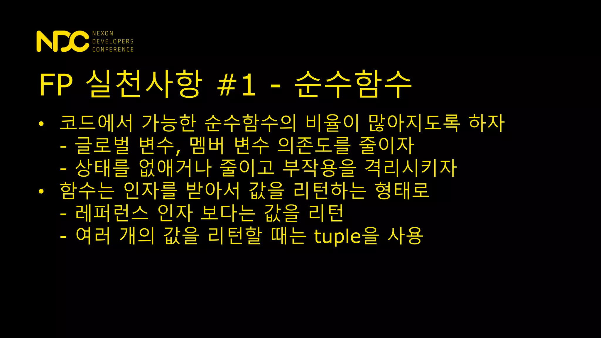 • 코드에서 가능한 순수함수의 비율이 많아지도록 하자
- 글로벌 변수, 멤버 변수 의존도를 줄이자
- 상태를 없애거나 줄이고 부작용을 격리시키자
• 함수는 인자를 받아서 값을 리턴하는 형태로
- 레퍼런스 인자 보다는 값을 리턴
- 여러 개의 값을 리턴할 때는 tuple을 사용
FP 실천사항 #1 - 순수함수
 