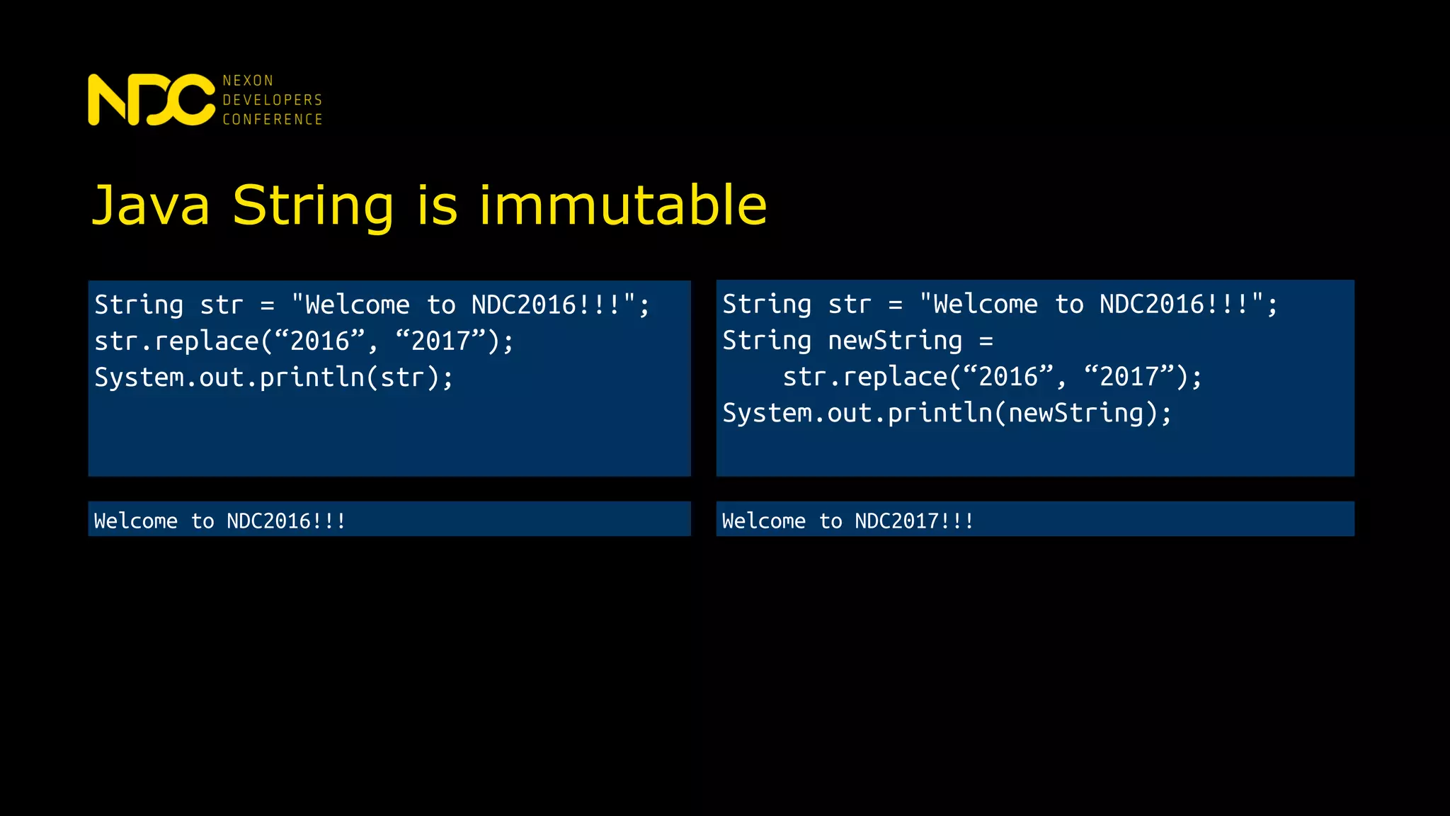 Java String is immutable
String str = "Welcome to NDC2016!!!";
String newString =
str.replace(“2016”, “2017”);
System.out.println(newString);
String str = "Welcome to NDC2016!!!";
str.replace(“2016”, “2017”);
System.out.println(str);
Welcome to NDC2016!!! Welcome to NDC2017!!!
 