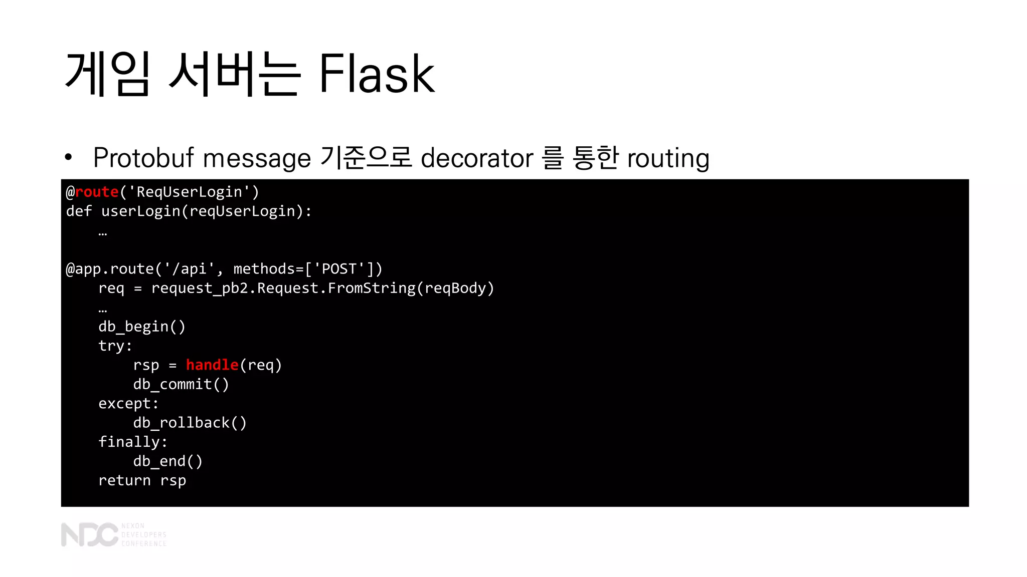 게임 서버는 Flask
• Protobuf message 기준으로 decorator 를 통한 routing
@route('ReqUserLogin')
def userLogin(reqUserLogin):
…
@app.route('/api', methods=['POST'])
req = request_pb2.Request.FromString(reqBody)
…
db_begin()
try:
rsp = handle(req)
db_commit()
except:
db_rollback()
finally:
db_end()
return rsp
 