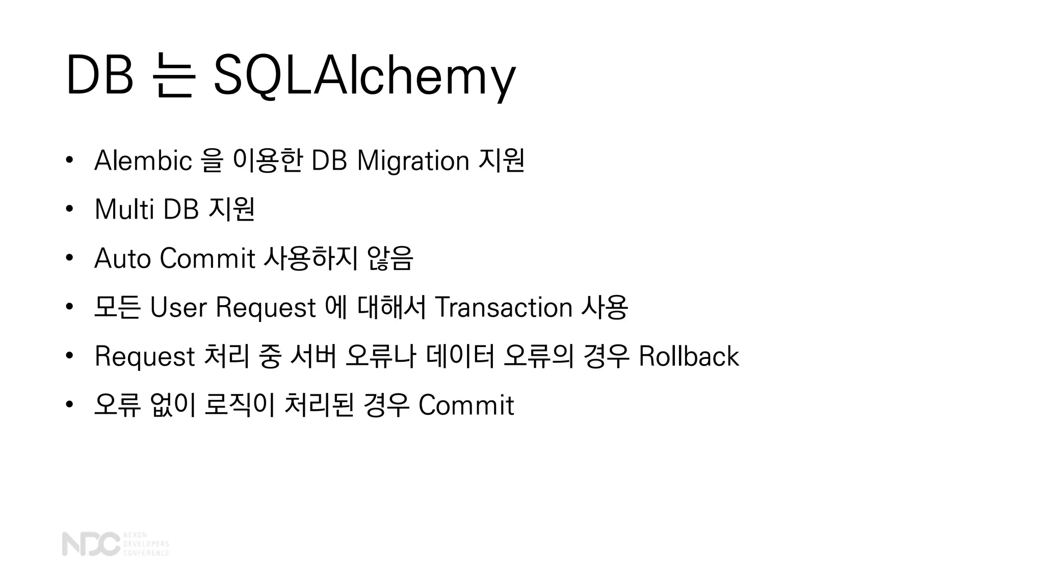 DB 는 SQLAlchemy
• Alembic 을 이용한 DB Migration 지원
• Multi DB 지원
• Auto Commit 사용하지 않음
• 모든 User Request 에 대해서 Transaction 사용
• Request 처리 중 서버 오류나 데이터 오류의 경우 Rollback
• 오류 없이 로직이 처리된 경우 Commit
 