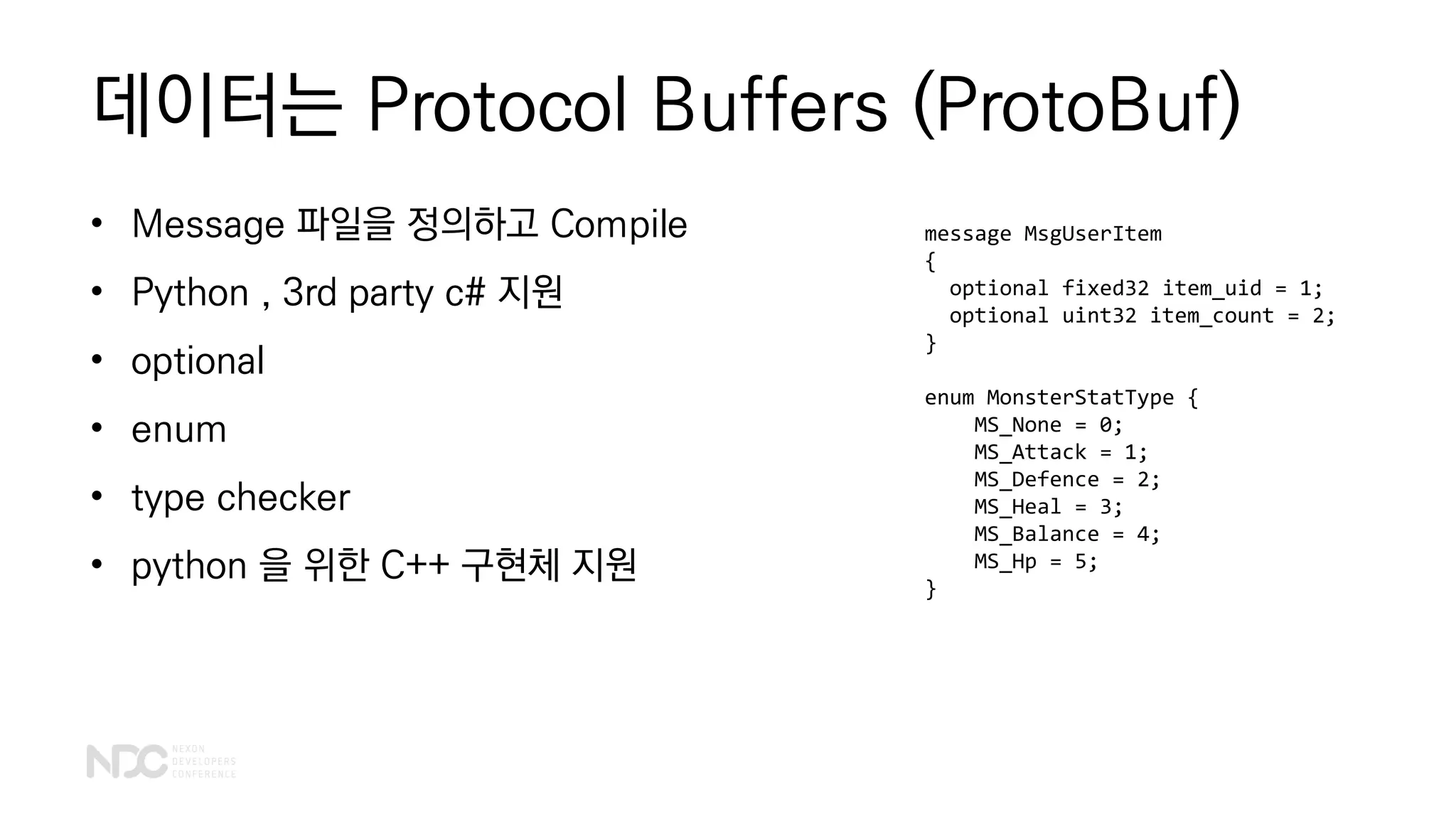 데이터는 Protocol Buffers (ProtoBuf)
• Message 파일을 정의하고 Compile
• Python , 3rd party c# 지원
• optional
• enum
• type checker
• python 을 위한 C++ 구현체 지원
message MsgUserItem
{
optional fixed32 item_uid = 1;
optional uint32 item_count = 2;
}
enum MonsterStatType {
MS_None = 0;
MS_Attack = 1;
MS_Defence = 2;
MS_Heal = 3;
MS_Balance = 4;
MS_Hp = 5;
}
 