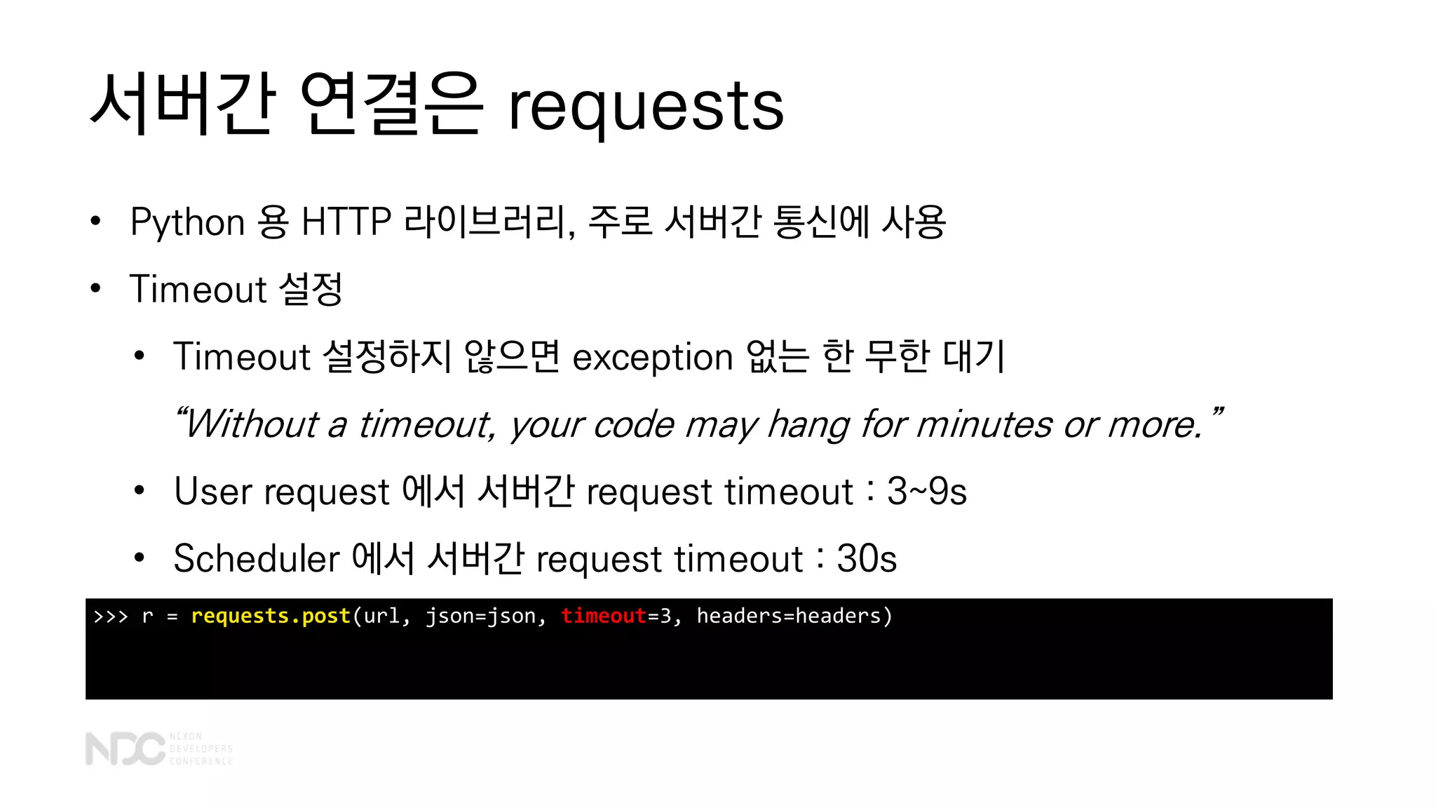 서버간 연결은 requests
• Python 용 HTTP 라이브러리, 주로 서버간 통신에 사용
• Timeout 설정
• Timeout 설정하지 않으면 exception 없는 한 무한 대기
“Without a timeout, your code may hang for minutes or more.”
• User request 에서 서버간 request timeout : 3~9s
• Scheduler 에서 서버간 request timeout : 30s
>>> r = requests.post(url, json=json, timeout=3, headers=headers)
 