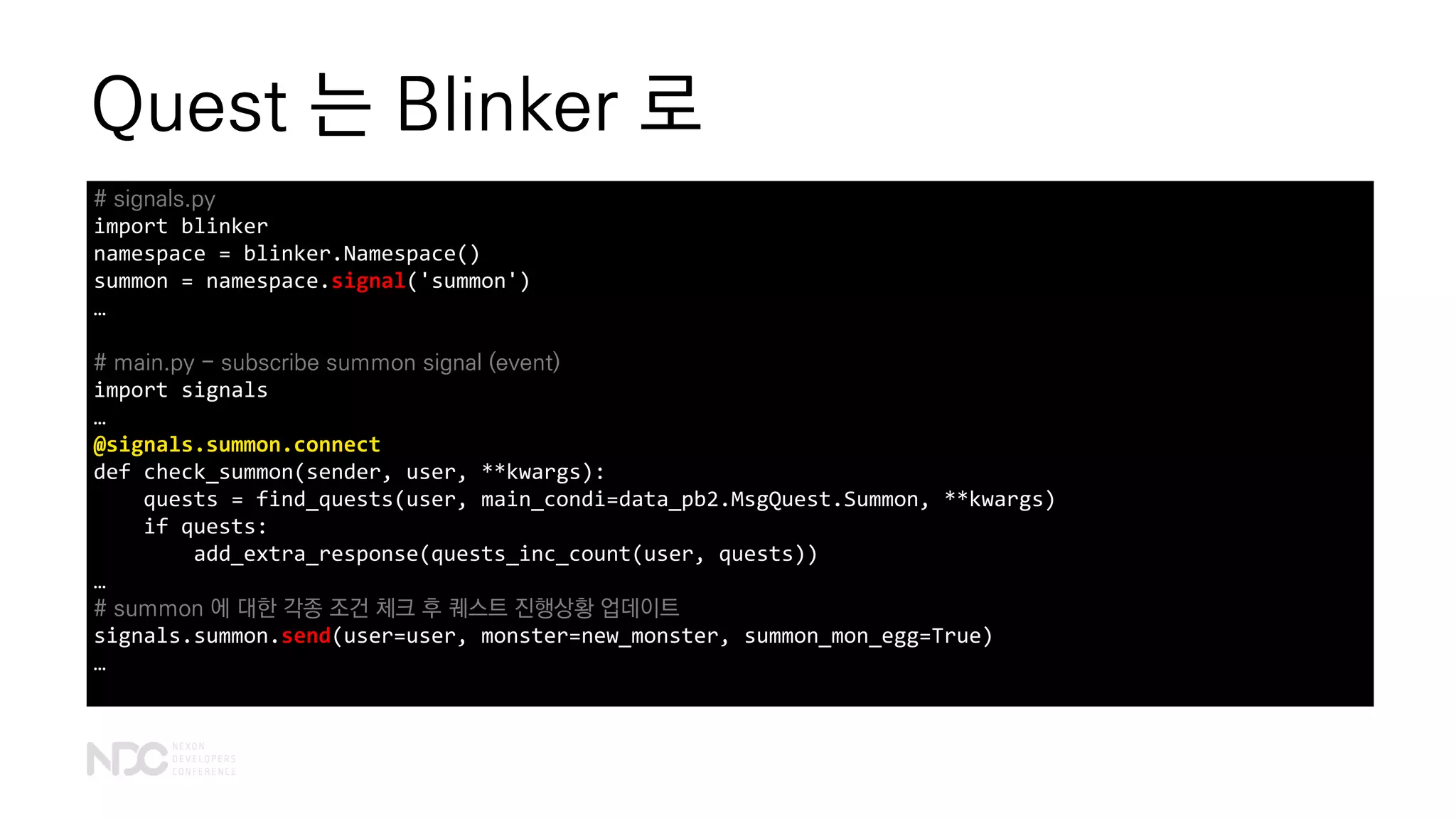Quest 는 Blinker 로
# signals.py
import blinker
namespace = blinker.Namespace()
summon = namespace.signal('summon')
…
# main.py - subscribe summon signal (event)
import signals
…
@signals.summon.connect
def check_summon(sender, user, **kwargs):
quests = find_quests(user, main_condi=data_pb2.MsgQuest.Summon, **kwargs)
if quests:
add_extra_response(quests_inc_count(user, quests))
…
# summon 에 대한 각종 조건 체크 후 퀘스트 진행상황 업데이트
signals.summon.send(user=user, monster=new_monster, summon_mon_egg=True)
…
 