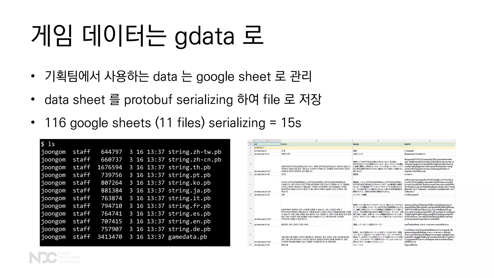 게임 데이터는 gdata 로
• 기획팀에서 사용하는 data 는 google sheet 로 관리
• data sheet 를 protobuf serializing 하여 file 로 저장
• 116 google sheets (11 files) serializing = 15s
$ ls
joongom staff 644797 3 16 13:37 string.zh-tw.pb
joongom staff 660737 3 16 13:37 string.zh-cn.pb
joongom staff 1676594 3 16 13:37 string.th.pb
joongom staff 739756 3 16 13:37 string.pt.pb
joongom staff 807264 3 16 13:37 string.ko.pb
joongom staff 881384 3 16 13:37 string.ja.pb
joongom staff 763874 3 16 13:37 string.it.pb
joongom staff 794710 3 16 13:37 string.fr.pb
joongom staff 764741 3 16 13:37 string.es.pb
joongom staff 707415 3 16 13:37 string.en.pb
joongom staff 757907 3 16 13:37 string.de.pb
joongom staff 3413470 3 16 13:37 gamedata.pb
 