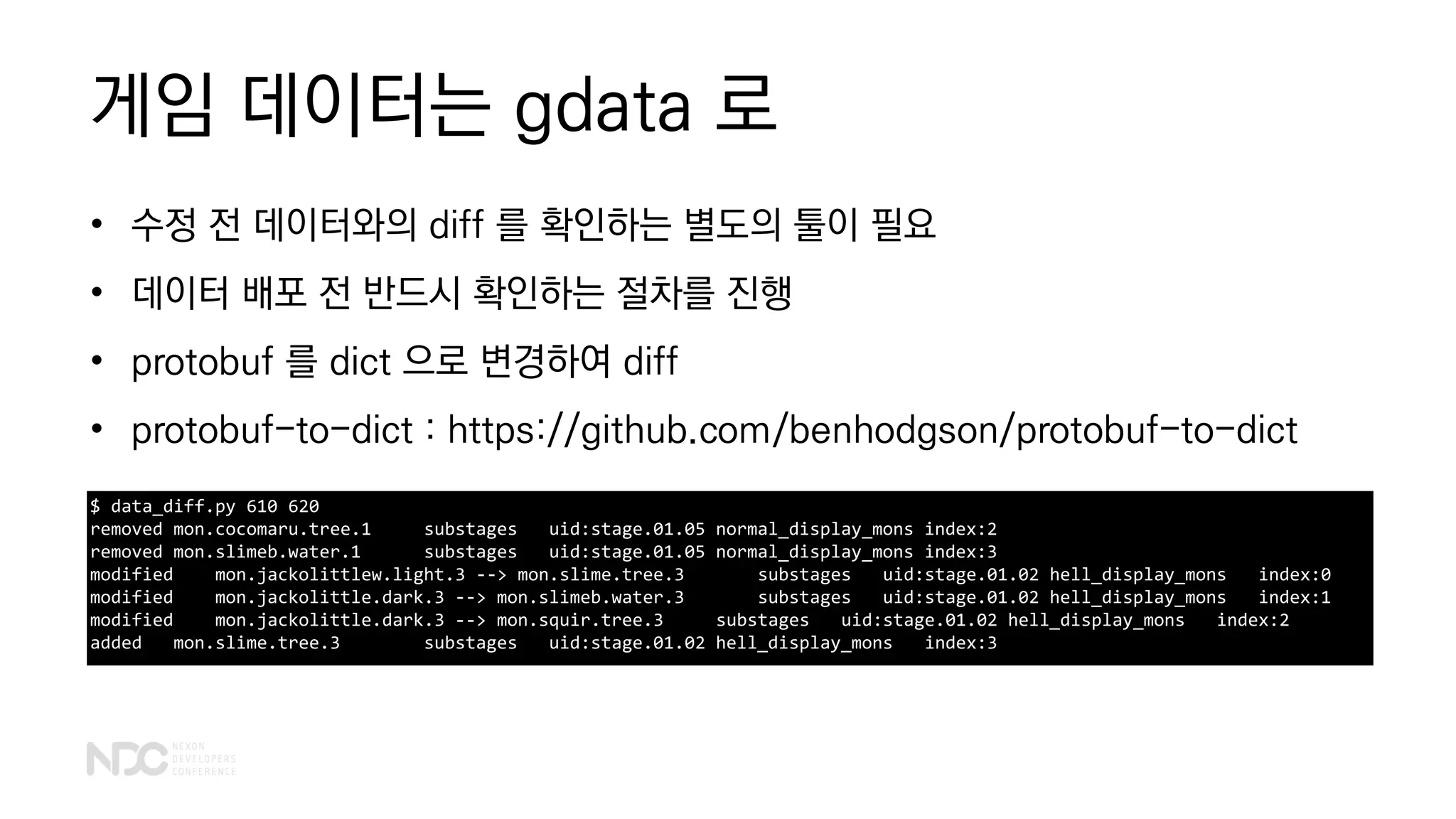 게임 데이터는 gdata 로
• 수정 전 데이터와의 diff 를 확인하는 별도의 툴이 필요
• 데이터 배포 전 반드시 확인하는 절차를 진행
• protobuf 를 dict 으로 변경하여 diff
• protobuf-to-dict : https://github.com/benhodgson/protobuf-to-dict
$ data_diff.py 610 620
removed mon.cocomaru.tree.1 substages uid:stage.01.05 normal_display_mons index:2
removed mon.slimeb.water.1 substages uid:stage.01.05 normal_display_mons index:3
modified mon.jackolittlew.light.3 --> mon.slime.tree.3 substages uid:stage.01.02 hell_display_mons index:0
modified mon.jackolittle.dark.3 --> mon.slimeb.water.3 substages uid:stage.01.02 hell_display_mons index:1
modified mon.jackolittle.dark.3 --> mon.squir.tree.3 substages uid:stage.01.02 hell_display_mons index:2
added mon.slime.tree.3 substages uid:stage.01.02 hell_display_mons index:3
 