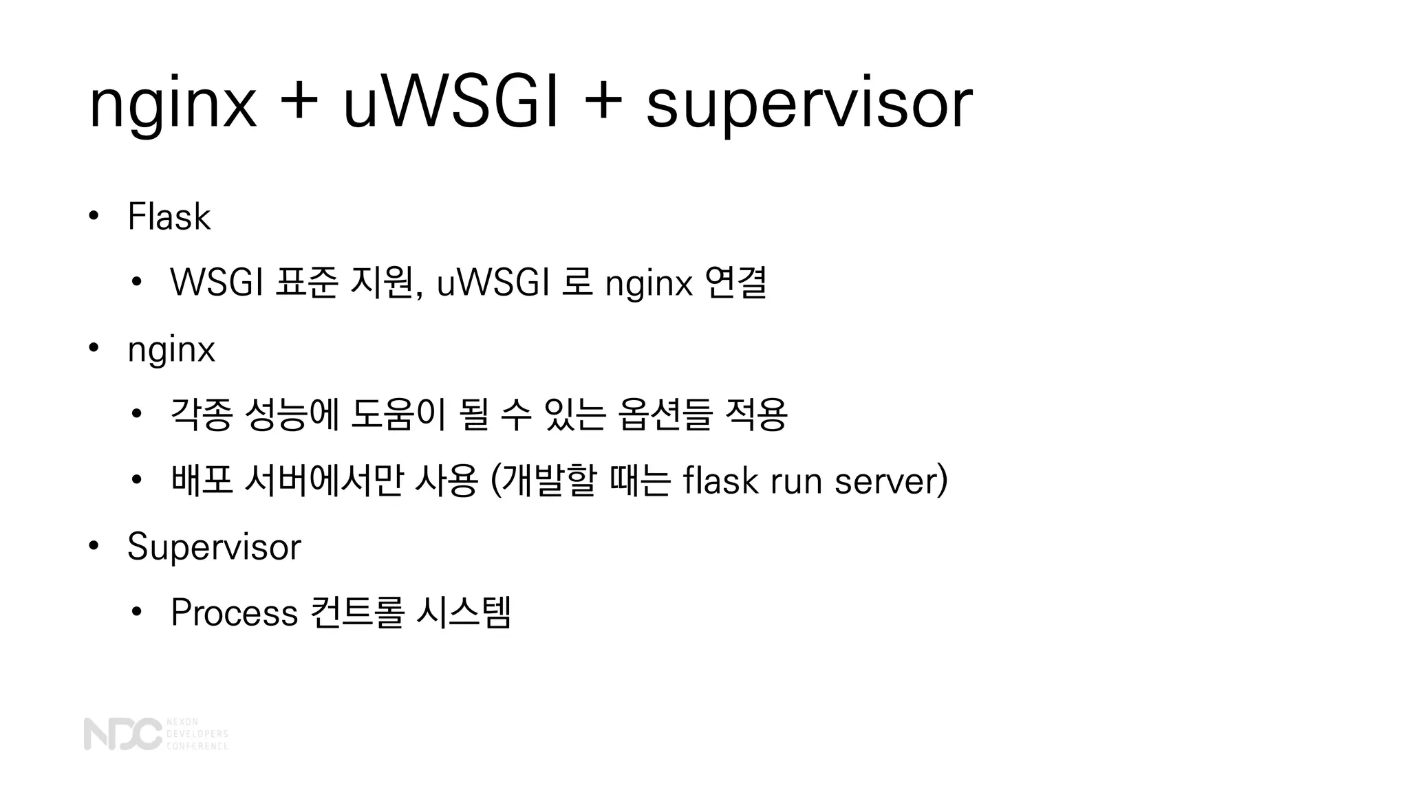 nginx + uWSGI + supervisor
• Flask
• WSGI 표준 지원, uWSGI 로 nginx 연결
• nginx
• 각종 성능에 도움이 될 수 있는 옵션들 적용
• 배포 서버에서만 사용 (개발할 때는 flask run server)
• Supervisor
• Process 컨트롤 시스템
 