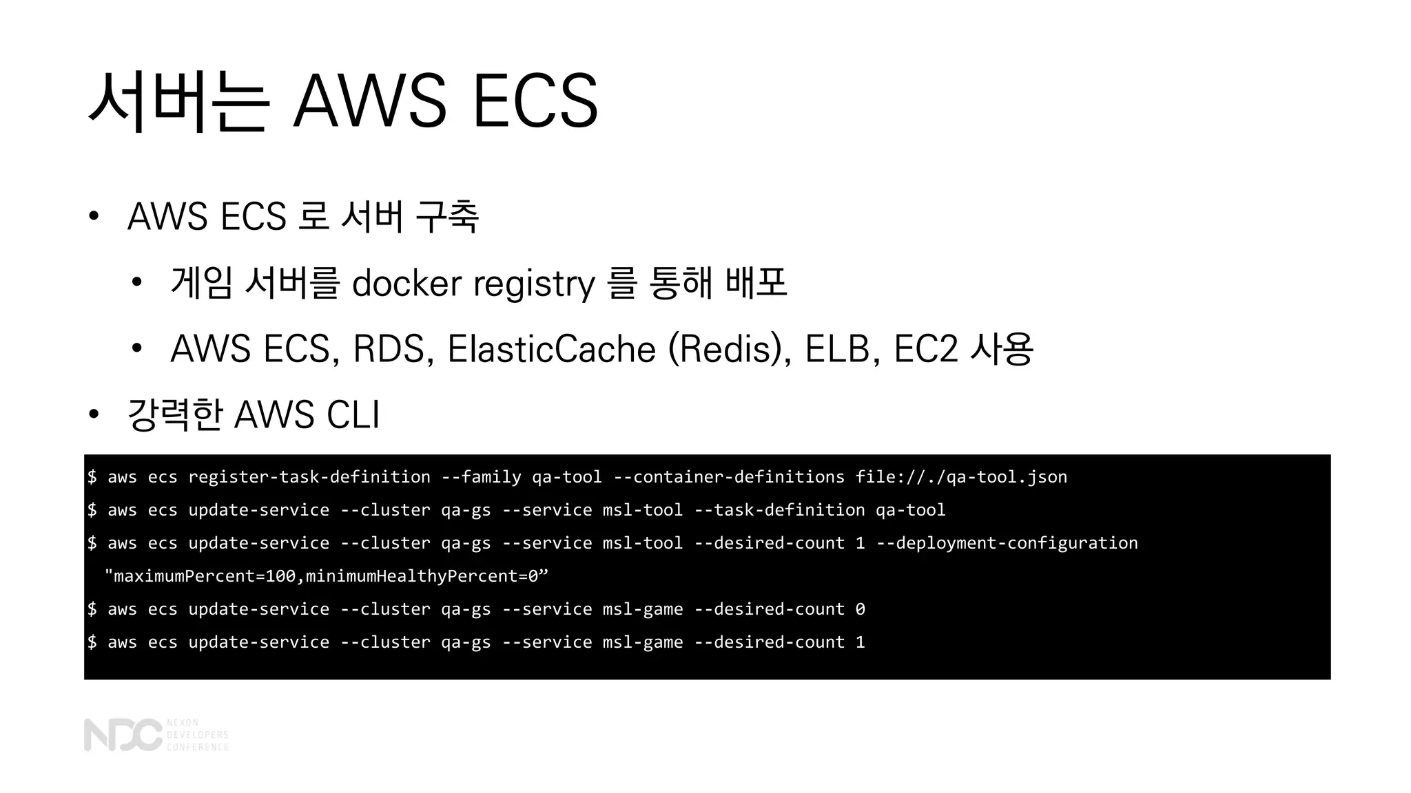 서버는 AWS ECS
• AWS ECS 로 서버 구축
• 게임 서버를 docker registry 를 통해 배포
• AWS ECS, RDS, ElasticCache (Redis), ELB, EC2 사용
• 강력한 AWS CLI
$ aws ecs register-task-definition --family qa-tool --container-definitions file://./qa-tool.json
$ aws ecs update-service --cluster qa-gs --service msl-tool --task-definition qa-tool
$ aws ecs update-service --cluster qa-gs --service msl-tool --desired-count 1 --deployment-configuration
"maximumPercent=100,minimumHealthyPercent=0”
$ aws ecs update-service --cluster qa-gs --service msl-game --desired-count 0
$ aws ecs update-service --cluster qa-gs --service msl-game --desired-count 1
 