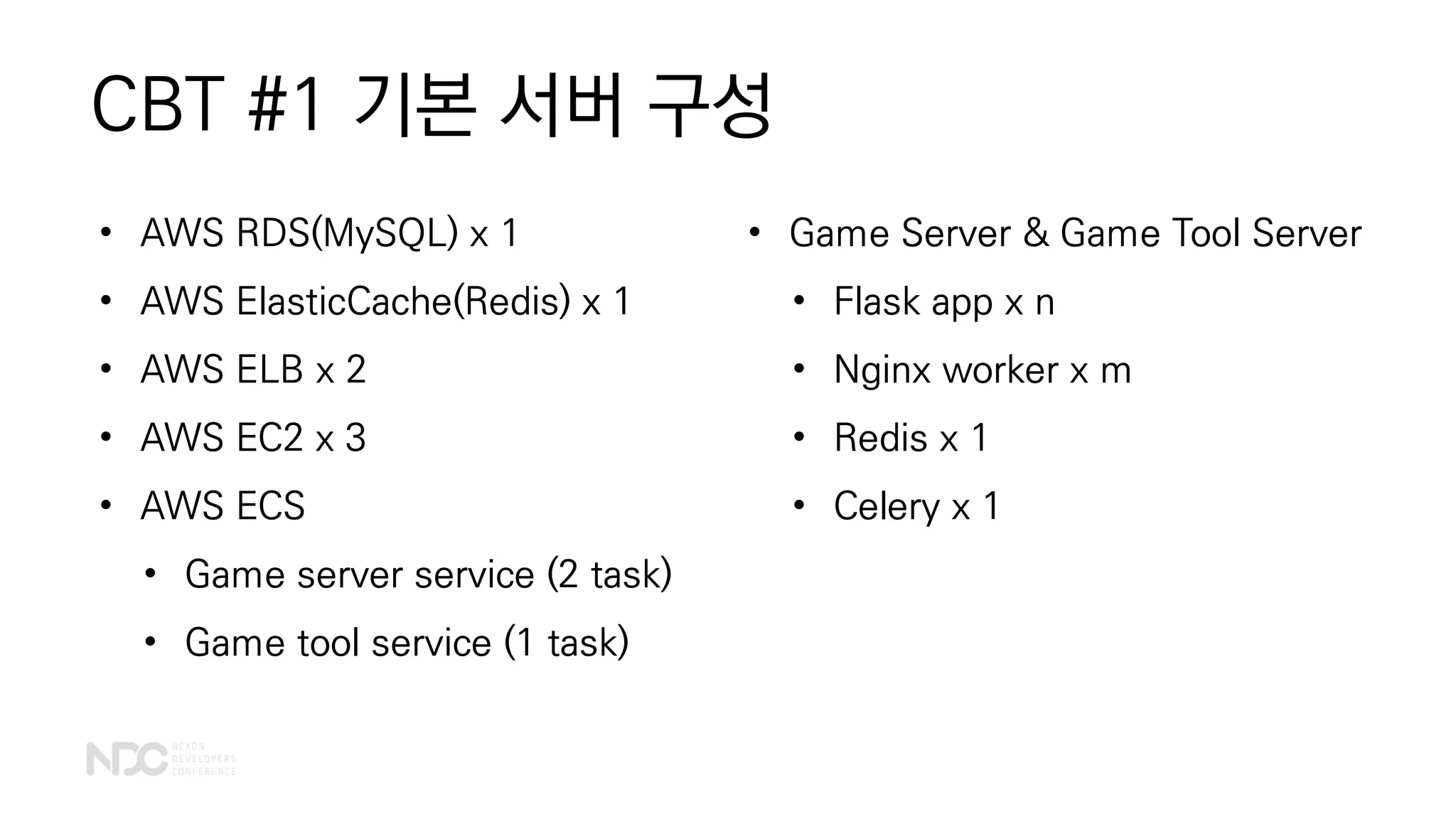 CBT #1 기본 서버 구성
• Game Server & Game Tool Server
• Flask app x n
• Nginx worker x m
• Redis x 1
• Celery x 1
• AWS RDS(MySQL) x 1
• AWS ElasticCache(Redis) x 1
• AWS ELB x 2
• AWS EC2 x 3
• AWS ECS
• Game server service (2 task)
• Game tool service (1 task)
 