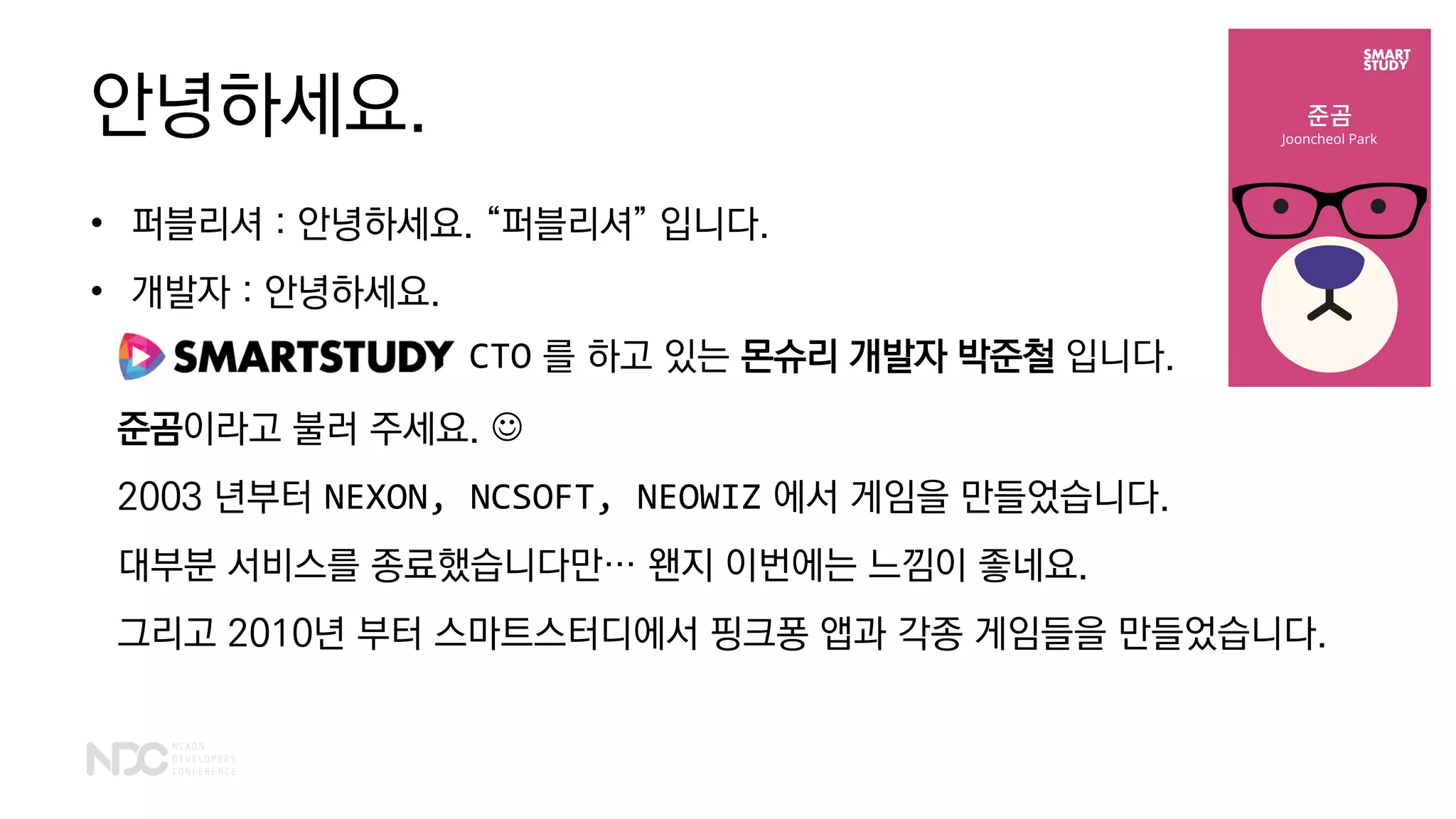 안녕하세요.
• 퍼블리셔 : 안녕하세요. “퍼블리셔” 입니다.
• 개발자 : 안녕하세요.
준곰이라고 불러 주세요. ☺
2003 년부터 NEXON, NCSOFT, NEOWIZ 에서 게임을 만들었습니다.
대부분 서비스를 종료했습니다만… 왠지 이번에는 느낌이 좋네요.
그리고 2010년 부터 스마트스터디에서 핑크퐁 앱과 각종 게임들을 만들었습니다.
CTO 를 하고 있는 몬슈리 개발자 박준철 입니다.
 