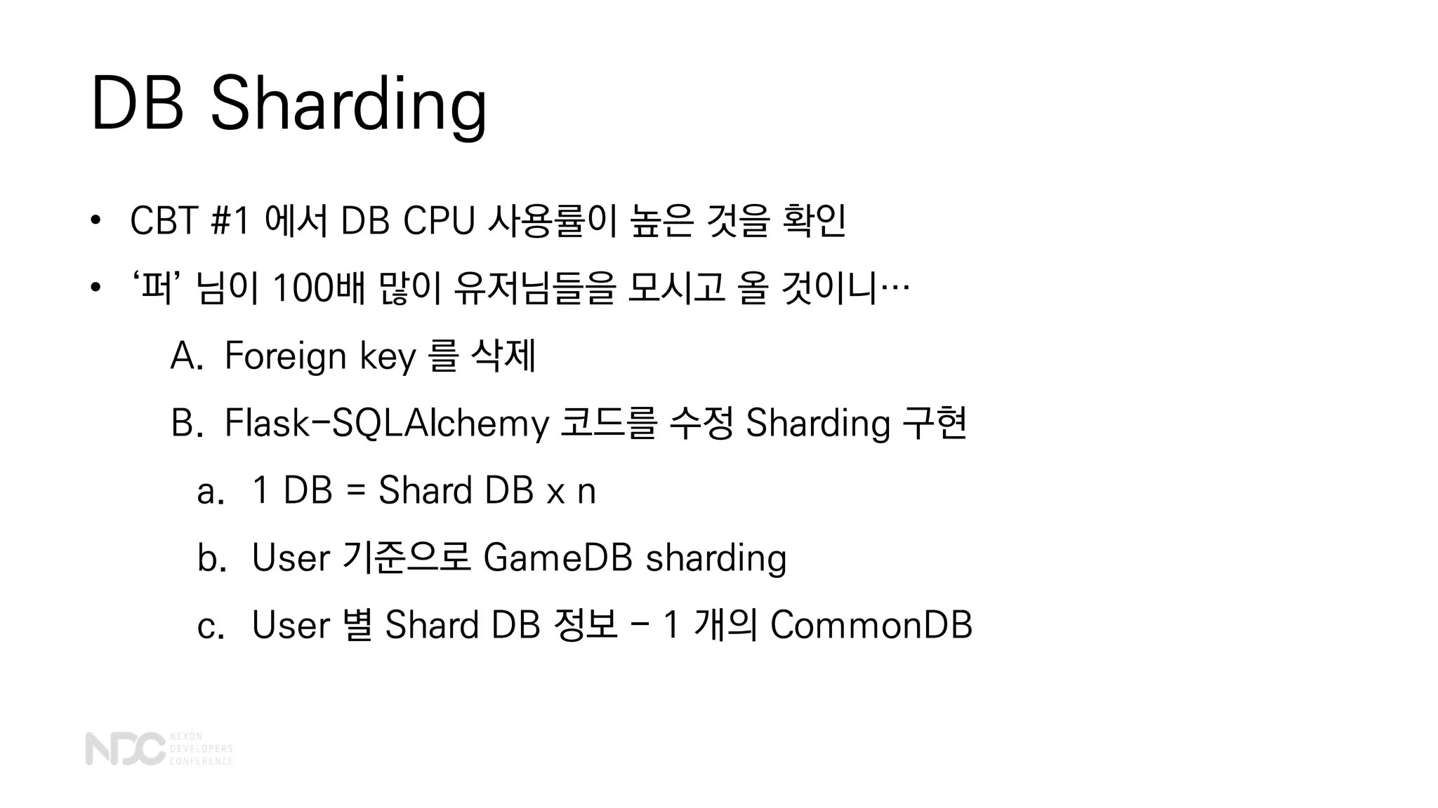 DB Sharding
• CBT #1 에서 DB CPU 사용률이 높은 것을 확인
• ‘퍼’ 님이 100배 많이 유저님들을 모시고 올 것이니…
A. Foreign key 를 삭제
B. Flask-SQLAlchemy 코드를 수정 Sharding 구현
a. 1 DB = Shard DB x n
b. User 기준으로 GameDB sharding
c. User 별 Shard DB 정보 - 1 개의 CommonDB
 