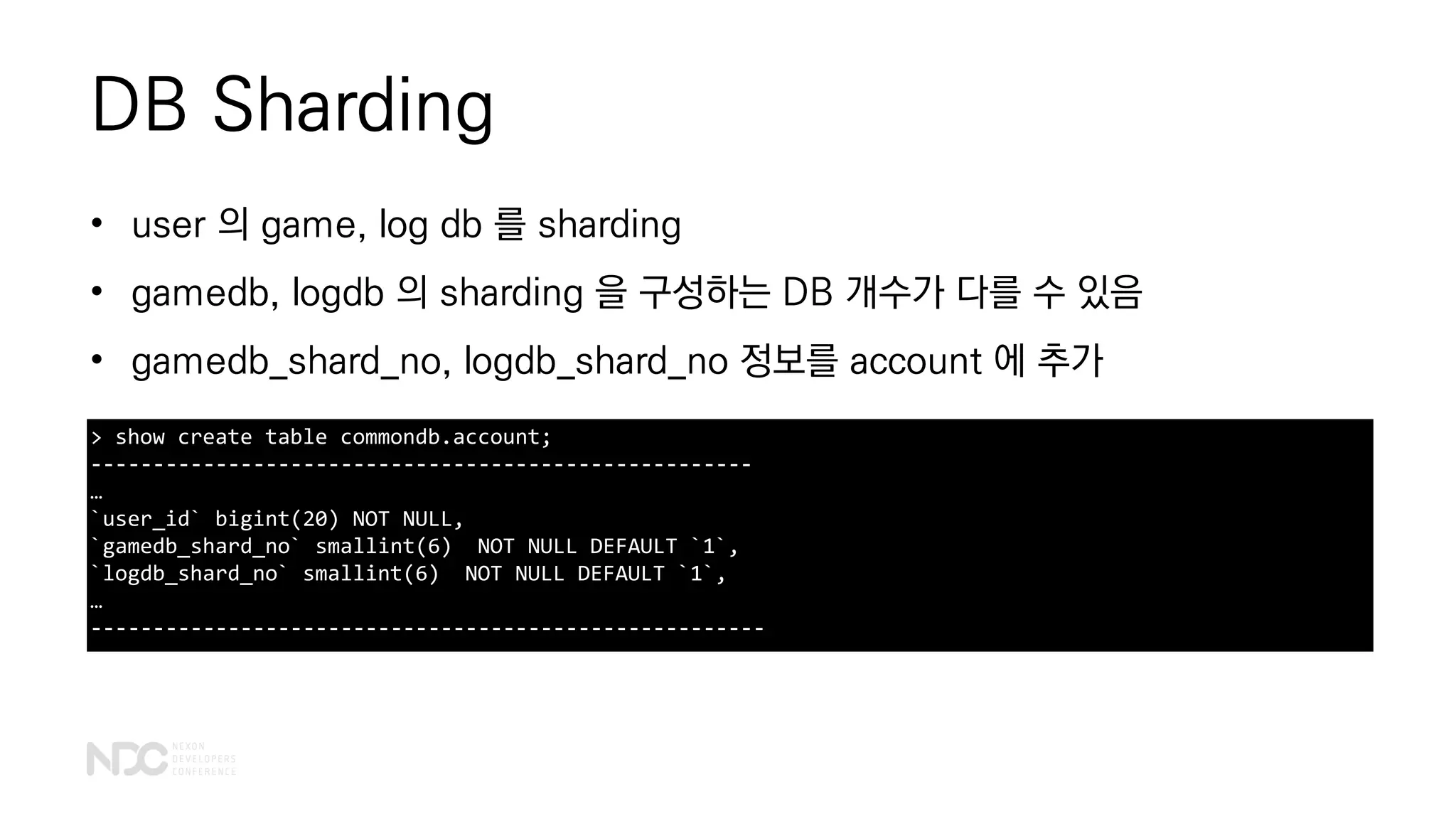 DB Sharding
> show create table commondb.account;
-----------------------------------------------------
…
`user_id` bigint(20) NOT NULL,
`gamedb_shard_no` smallint(6) NOT NULL DEFAULT `1`,
`logdb_shard_no` smallint(6) NOT NULL DEFAULT `1`,
…
------------------------------------------------------
• user 의 game, log db 를 sharding
• gamedb, logdb 의 sharding 을 구성하는 DB 개수가 다를 수 있음
• gamedb_shard_no, logdb_shard_no 정보를 account 에 추가
 