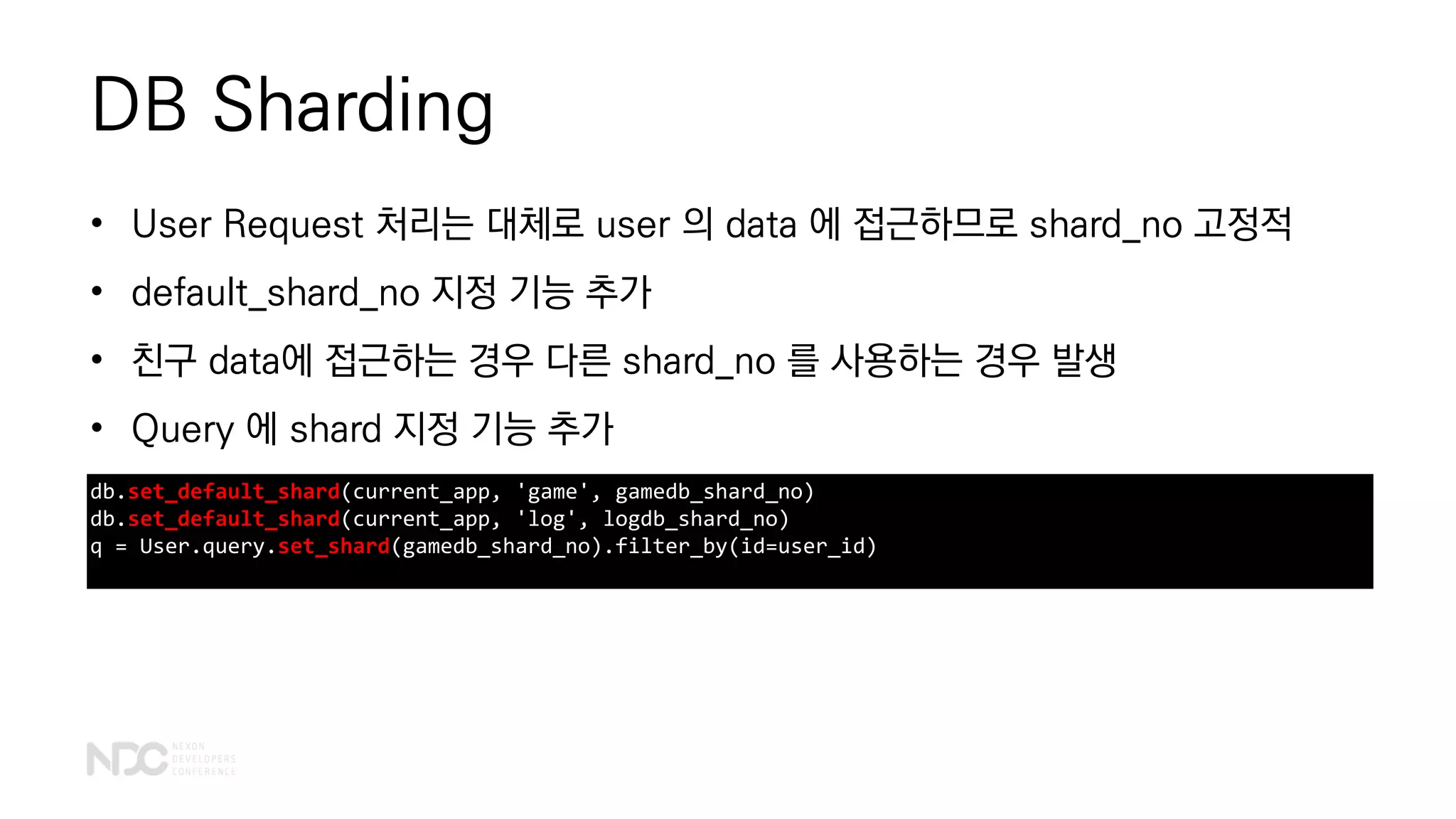 DB Sharding
db.set_default_shard(current_app, 'game', gamedb_shard_no)
db.set_default_shard(current_app, 'log', logdb_shard_no)
q = User.query.set_shard(gamedb_shard_no).filter_by(id=user_id)
• User Request 처리는 대체로 user 의 data 에 접근하므로 shard_no 고정적
• default_shard_no 지정 기능 추가
• 친구 data에 접근하는 경우 다른 shard_no 를 사용하는 경우 발생
• Query 에 shard 지정 기능 추가
 