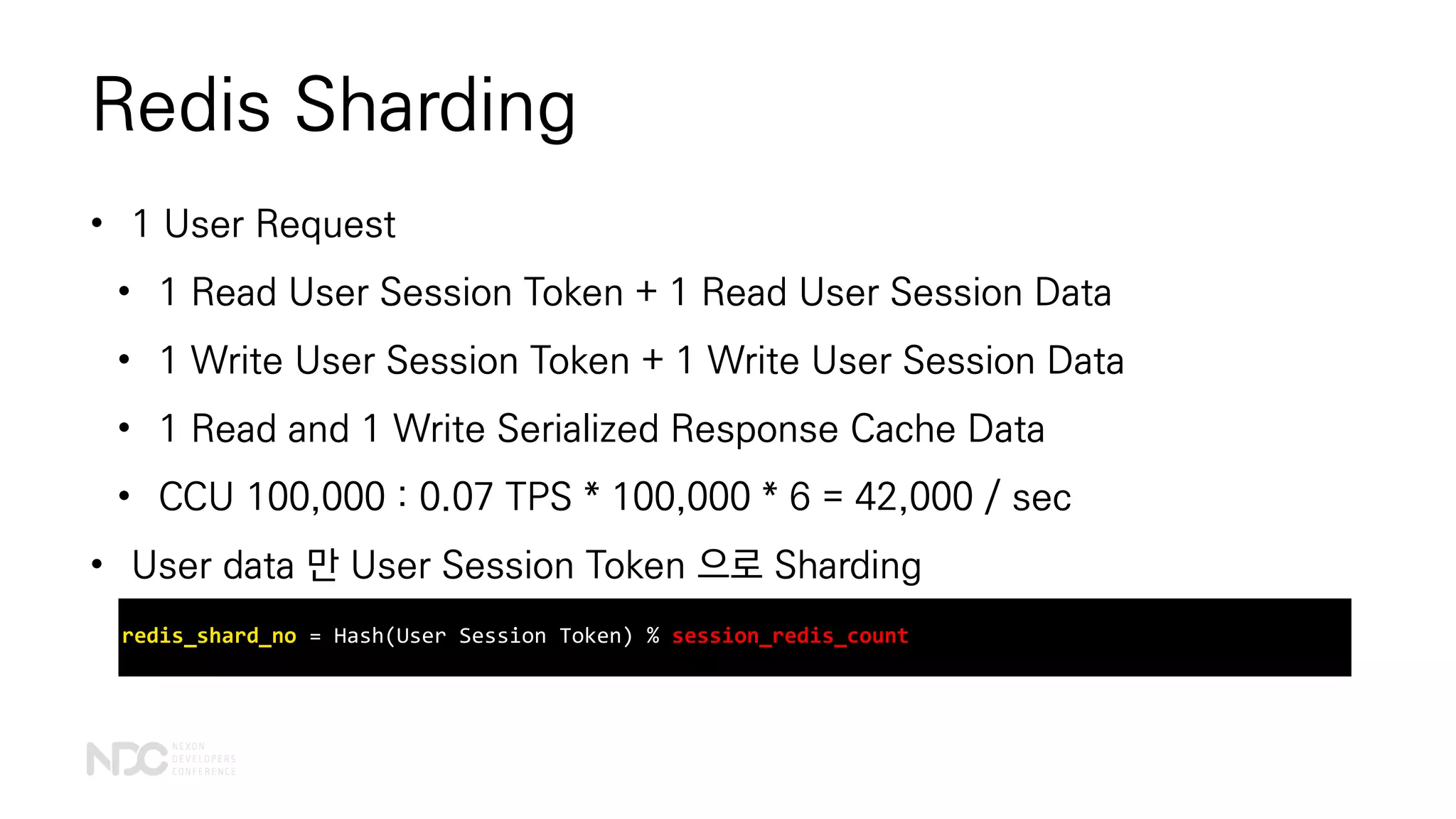 Redis Sharding
• 1 User Request
• 1 Read User Session Token + 1 Read User Session Data
• 1 Write User Session Token + 1 Write User Session Data
• 1 Read and 1 Write Serialized Response Cache Data
• CCU 100,000 : 0.07 TPS * 100,000 * 6 = 42,000 / sec
• User data 만 User Session Token 으로 Sharding
redis_shard_no = Hash(User Session Token) % session_redis_count
 