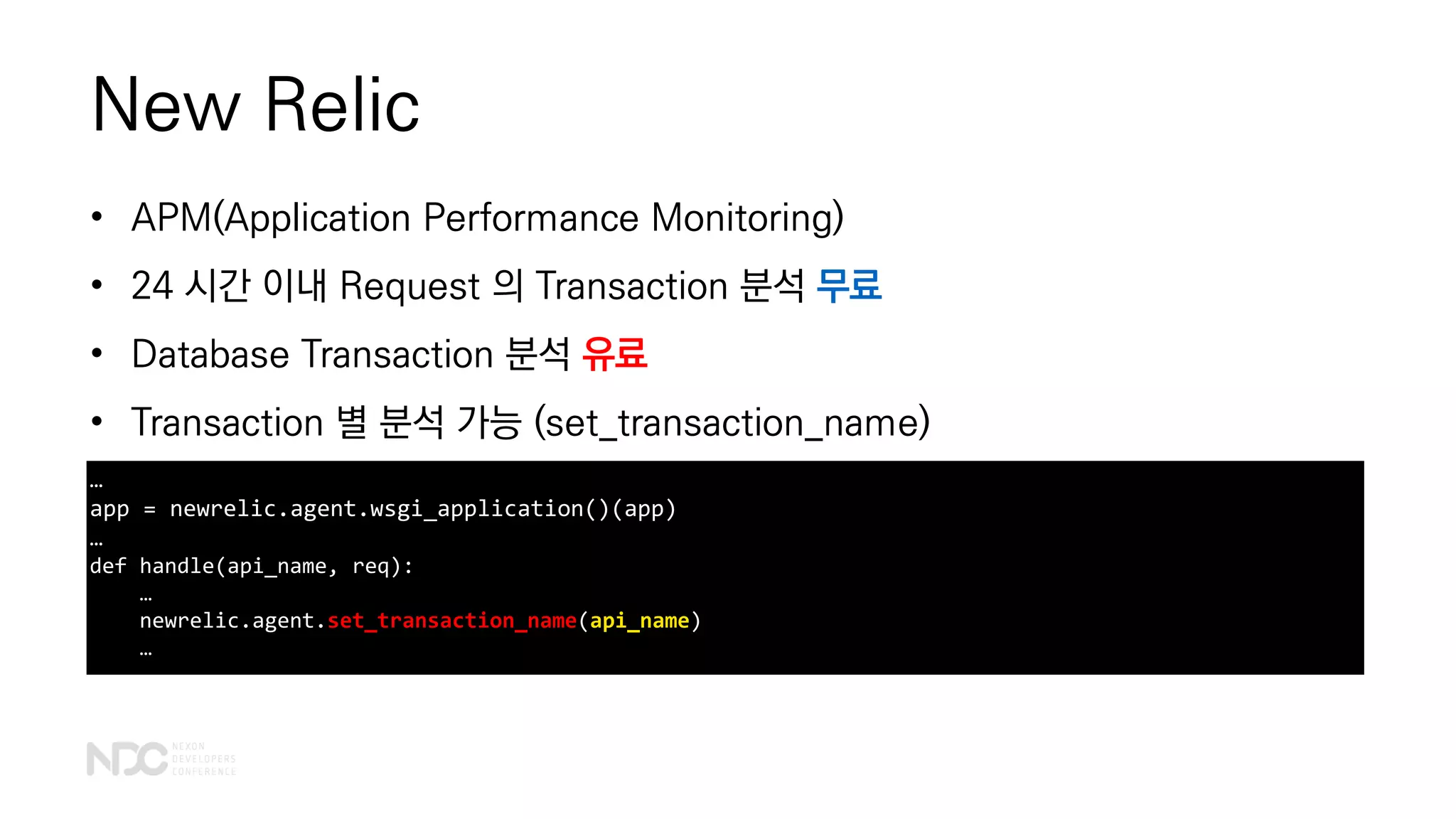 New Relic
• APM(Application Performance Monitoring)
• 24 시간 이내 Request 의 Transaction 분석 무료
• Database Transaction 분석 유료
• Transaction 별 분석 가능 (set_transaction_name)
…
app = newrelic.agent.wsgi_application()(app)
…
def handle(api_name, req):
…
newrelic.agent.set_transaction_name(api_name)
…
 