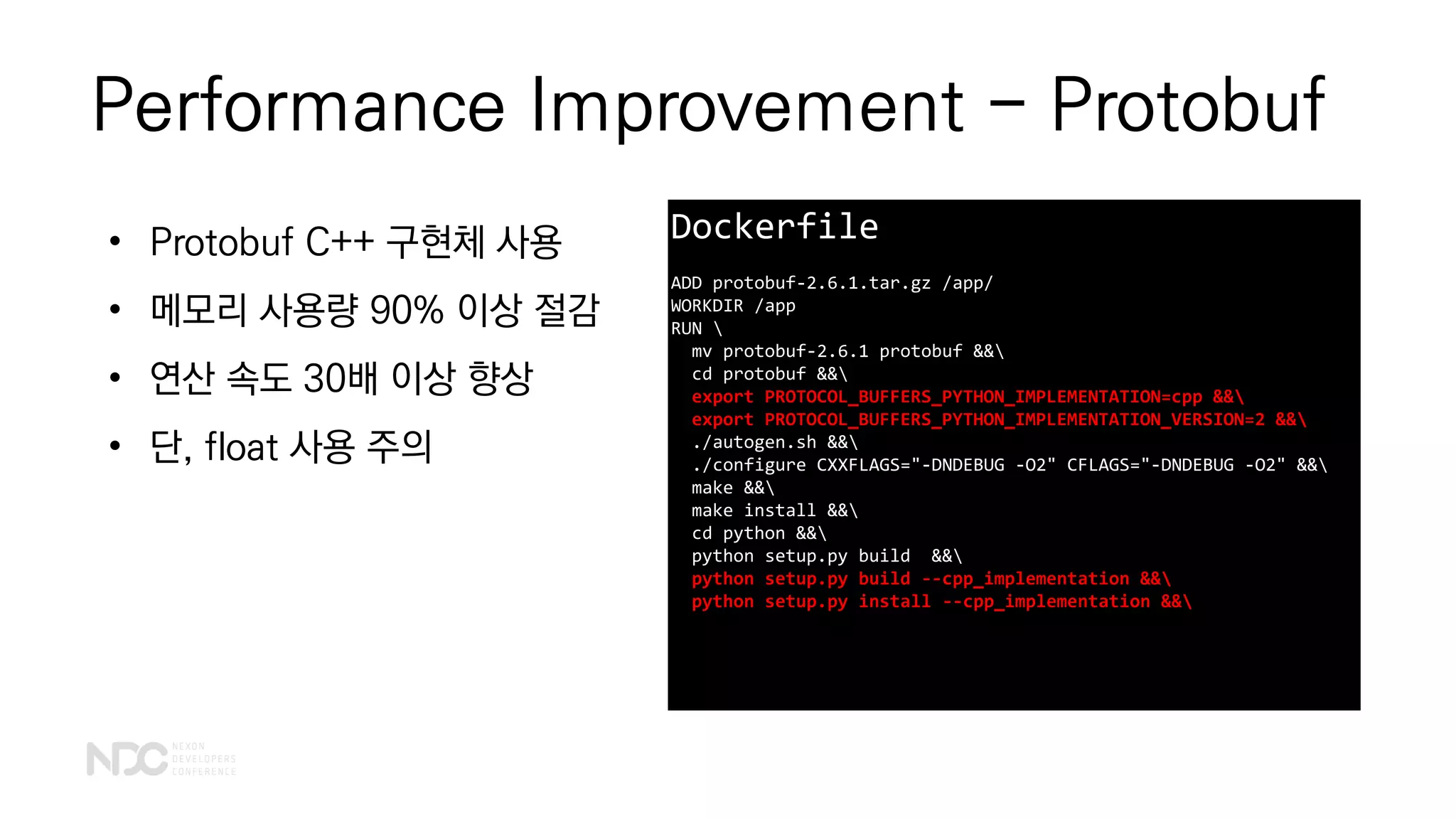 Performance Improvement - Protobuf
Dockerfile
ADD protobuf-2.6.1.tar.gz /app/
WORKDIR /app
RUN 
mv protobuf-2.6.1 protobuf &&
cd protobuf &&
export PROTOCOL_BUFFERS_PYTHON_IMPLEMENTATION=cpp &&
export PROTOCOL_BUFFERS_PYTHON_IMPLEMENTATION_VERSION=2 &&
./autogen.sh &&
./configure CXXFLAGS="-DNDEBUG -O2" CFLAGS="-DNDEBUG -O2" &&
make &&
make install &&
cd python &&
python setup.py build &&
python setup.py build --cpp_implementation &&
python setup.py install --cpp_implementation &&
• Protobuf C++ 구현체 사용
• 메모리 사용량 90% 이상 절감
• 연산 속도 30배 이상 향상
• 단, float 사용 주의
 