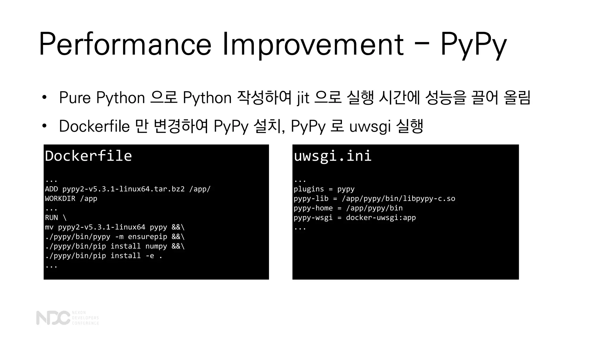 Performance Improvement - PyPy
• Pure Python 으로 Python 작성하여 jit 으로 실행 시간에 성능을 끌어 올림
• Dockerfile 만 변경하여 PyPy 설치, PyPy 로 uwsgi 실행
Dockerfile
...
ADD pypy2-v5.3.1-linux64.tar.bz2 /app/
WORKDIR /app
...
RUN 
mv pypy2-v5.3.1-linux64 pypy &&
./pypy/bin/pypy -m ensurepip &&
./pypy/bin/pip install numpy &&
./pypy/bin/pip install -e .
...
uwsgi.ini
...
plugins = pypy
pypy-lib = /app/pypy/bin/libpypy-c.so
pypy-home = /app/pypy/bin
pypy-wsgi = docker-uwsgi:app
...
 