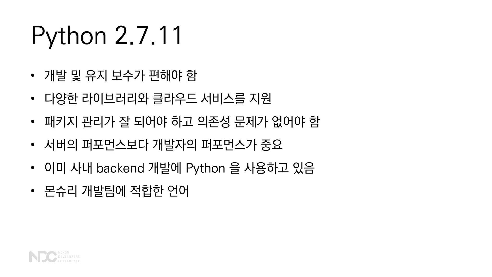 Python 2.7.11
• 개발 및 유지 보수가 편해야 함
• 다양한 라이브러리와 클라우드 서비스를 지원
• 패키지 관리가 잘 되어야 하고 의존성 문제가 없어야 함
• 서버의 퍼포먼스보다 개발자의 퍼포먼스가 중요
• 이미 사내 backend 개발에 Python 을 사용하고 있음
• 몬슈리 개발팀에 적합한 언어
 