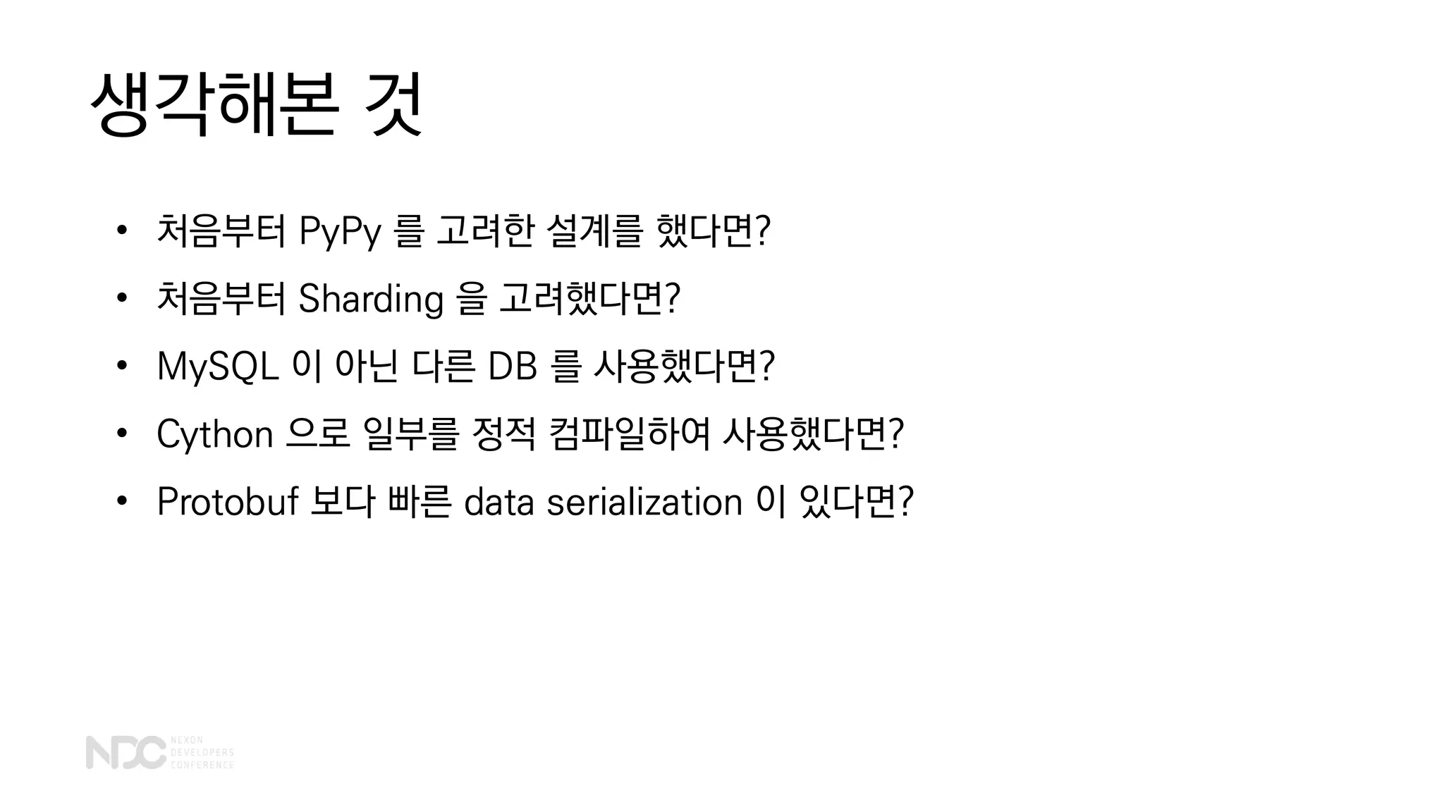 생각해본 것
• 처음부터 PyPy 를 고려한 설계를 했다면?
• 처음부터 Sharding 을 고려했다면?
• MySQL 이 아닌 다른 DB 를 사용했다면?
• Cython 으로 일부를 정적 컴파일하여 사용했다면?
• Protobuf 보다 빠른 data serialization 이 있다면?
 