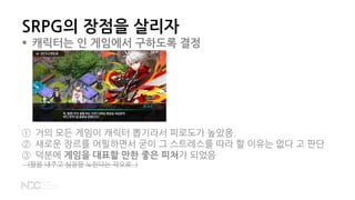 SRPG의 장점을 살리자
 캐릭터는 인 게임에서 구하도록 결정
① 거의 모든 게임이 캐릭터 뽑기라서 피로도가 높았음.
② 새로운 장르를 어필하면서 굳이 그 스트레스를 따라 할 이유는 없다 고 판단
③ 덕분에 게임을 대표할 만한 좋은 피쳐가 되었음
(팔을 내주고 심장을 노린다는 각오로..)
 