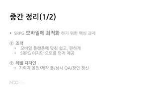 중간 정리(1/2)
 SRPG 모바일에 최적화 하기 위한 핵심 과제
① 조작
• 모바일 플랫폼에 맞춰 쉽고, 편하게
• SRPG 이지만 오토를 먼저 제공
② 레벨 디자인
• 기획자 올인/제작 툴/상시 QA/장인 정신
 
