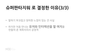 슈퍼판타지워 로 결정한 이유(3/3)
• 말하기 부끄럽고 창피한 느낌이 있는 건 사실
• 하지만 처음 만나는 유저와 인터렉션을 할 여지를
만들어 준 제목이라서 긍정적
 