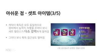 아쉬운 점 - 셋트 아이템(3/5)
 캐릭터 획득은 모두 동일하므로
장비에서 능력치 차별을 주려다 보니
세트 밸런스가 다소 강력하게 들어감
 그러다 보니 획득 접근성도 떨어짐
2셋,3셋 효과가 강력한 것들이 존재
 