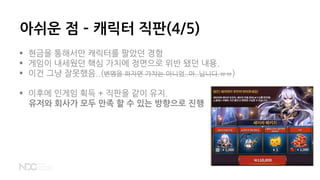 아쉬운 점 – 캐릭터 직판(4/5)
 현금을 통해서만 캐릭터를 팔았던 경험
 게임이 내세웠던 핵심 가치에 정면으로 위반 됐던 내용.
 이건 그냥 잘못했음..(변명을 하자면 가챠는 아니었..아..닙니다.ㅠㅠ)
 이후에 인게임 획득 + 직판을 같이 유지.
유저와 회사가 모두 만족 할 수 있는 방향으로 진행
 