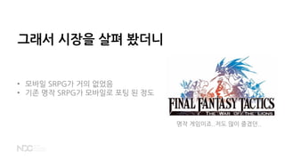 그래서 시장을 살펴 봤더니
• 모바일 SRPG가 거의 없었음
• 기존 명작 SRPG가 모바일로 포팅 된 정도
명작 게임이죠..저도 많이 즐겼던..
 
