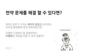 만약 문제를 해결 할 수 있다면?
SRPG 장르가 가지는 재미의 본질을 살리면서
모바일 플랫폼에 맞게 재해석한다면.
치열한 시장에서 덜 경쟁하면서
차별화된 게임을 만들 수 있지 않을까?
 