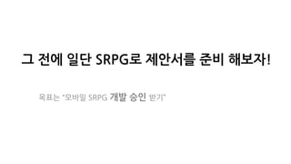 그 전에 일단 SRPG로 제안서를 준비 해보자!
목표는 “모바일 SRPG 개발 승인 받기”
 