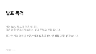 발표 목적
저는 NDC 발표가 처음 입니다.
많은 분들 앞에서 발표하는 것이 두렵고 긴장 됩니다.
하지만 저의 경험이 누군가에게 도움이 된다면 정말 기쁠 것 같습니다.
 